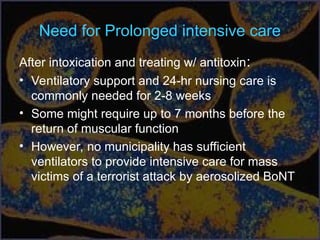 Need for Prolonged intensive care
After intoxication and treating w/ antitoxin:
• Ventilatory support and 24-hr nursing care is
commonly needed for 2-8 weeks
• Some might require up to 7 months before the
return of muscular function
• However, no municipality has sufficient
ventilators to provide intensive care for mass
victims of a terrorist attack by aerosolized BoNT
 
