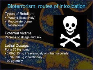 Bioterrorism: routes of intoxication
Types of Botulism:
• Wound (least likely)
• Food/waterborne
• Inhalational
Potential Victims:
Persons of all age and sex.
Lethal Dosage:
For a 70 Kg human
- 0.09-0.15 g intravenously or intramuscularly
- 0.70-0.90 g inhalationaly
- 70 g orally
 