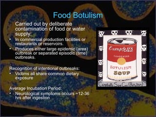 Food Botulism
Carried out by deliberate
contamination of food or water
supply:
• In commercial production facilities or
restaurants or reservoirs.
• Produces either large epidemic (area)
outbreak or separated episodic (time)
outbreaks.
Recognition of intentional outbreaks:
• Victims all share common dietary
exposure
Average Incubation Period:
• Neurological symptoms occurs ~12-36
hrs after ingestion
 