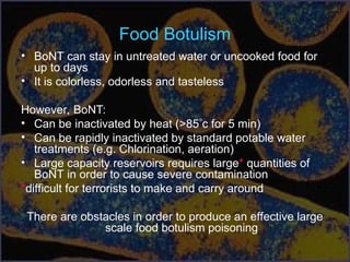 Food Botulism
• BoNT can stay in untreated water or uncooked food for
up to days
• It is colorless, odorless and tasteless
However, BoNT:
• Can be inactivated by heat (>85c for 5 min)
• Can be rapidly inactivated by standard potable water
treatments (e.g. Chlorination, aeration)
• Large capacity reservoirs requires large* quantities of
BoNT in order to cause severe contamination
*difficult for terrorists to make and carry around
There are obstacles in order to produce an effective large
scale food botulism poisoning
 