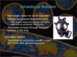 Inhalational Botulism
• Man-made (does not occur naturally)
• Utilizes aerosolized Botulinum toxin
– May involve freeze-drying and milling the
toxin into an extremely fine powder
• Absorption of toxin through mucosal
surface in the lung
Incubation Period:
• Neurological symptoms usually occurs
24-72 hrs after aerosol exposure
 