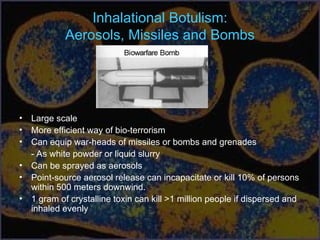 Inhalational Botulism:
Aerosols, Missiles and Bombs
• Large scale
• More efficient way of bio-terrorism
• Can equip war-heads of missiles or bombs and grenades
- As white powder or liquid slurry
• Can be sprayed as aerosols
• Point-source aerosol release can incapacitate or kill 10% of persons
within 500 meters downwind.
• 1 gram of crystalline toxin can kill >1 million people if dispersed and
inhaled evenly
 