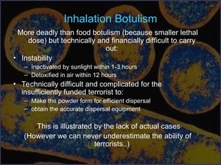 Inhalation Botulism
More deadly than food botulism (because smaller lethal
dose) but technically and financially difficult to carry
out:
• Instability
– Inactivated by sunlight within 1-3 hours
– Detoxified in air within 12 hours
• Technically difficult and complicated for the
insufficiently funded terrorist to:
– Make the powder form for efficient dispersal
– obtain the accurate dispersal equipment
This is illustrated by the lack of actual cases
(However we can never underestimate the ability of
terrorists..)
 
