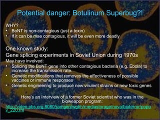Potential danger: Botulinum Superbug?!
WHY?
• BoNT is non-contagious (just a toxin)
• If it can be mae contagious, it will be even more deadly
One known study:
Gene splicing experiments in Soviet Union during 1970s
May have involved:
• Splicing the BoNT gene into other contagious bacteria (e.g. Ebola) to
increase the transmission rate.
• Genetic modifications that removes the effectiveness of possible
vaccines or immune responses
• Genetic engineering to produce new virulent strains or new toxic genes
Here’s an Interview of a former Soviet scientist who was in the
bioweapon program:
http://video.pbs.org:8080/ramgen/wgbh/mediastorage/nova/bioterror/popo
v_220.rm
 