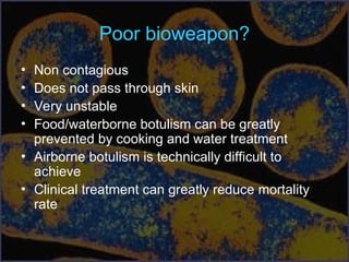 Poor bioweapon?
• Non contagious
• Does not pass through skin
• Very unstable
• Food/waterborne botulism can be greatly
prevented by cooking and water treatment
• Airborne botulism is technically difficult to
achieve
• Clinical treatment can greatly reduce mortality
rate
 