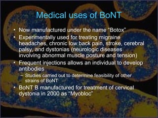 Medical uses of BoNT
• Now manufactured under the name “Botox”
• Experimentally used for treating migraine
headaches, chronic low back pain, stroke, cerebral
palsy, and dystonias (neurologic diseases
involving abnormal muscle posture and tension)
• Frequent injections allows an individual to develop
antibodies
– Studies carried out to determine feasibility of other
strains of BoNT
• BoNT B manufactured for treatment of cervical
dystonia in 2000 as “Myobloc”
 
