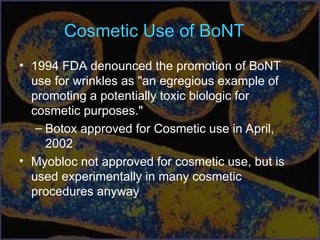 Cosmetic Use of BoNT
• 1994 FDA denounced the promotion of BoNT
use for wrinkles as "an egregious example of
promoting a potentially toxic biologic for
cosmetic purposes."
– Botox approved for Cosmetic use in April,
2002
• Myobloc not approved for cosmetic use, but is
used experimentally in many cosmetic
procedures anyway
 