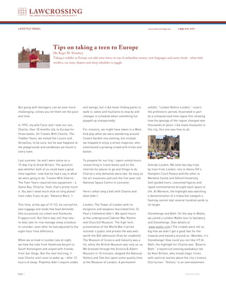 LIFESTYLE TRAVEL                                                                                     www.lawcrossing.com     1. 800.973.1177




                           Tips on taking a teen to Europe
                           [By Roger M. Showley]
                           Taking a toddler to Europe can add extra stress on top of unfamiliar money, new languages and exotic foods - what with
                           strollers, car seats, diapers and sleep schedules to juggle.




But going with teenagers can be even more           and swings, but it did mean finding parks to     exhibit, “London Before London,” covers
challenging, unless you let them set the pace       walk in, lakes and fountains to stop by and      the prehistoric period, illustrated in part
and tone.                                           changes in schedule when something fun           by a computerized time-lapse film showing
                                                    popped up unexpectedly.                          how the geology of the region changed over
In 1992, my wife Carol and I took our son,                                                           thousands of years. Like many museums in
Charlie, then 18 months old, to Europe for          For instance, we might have taken in a West      the city, this one was free to all.
three weeks. On Travels With Charlie: The           End play when we were wandering around
Toddler Years, we visited the Louvre and            Covent Garden one evening, but instead
Versailles, to be sure, but he was happiest at      we stopped to enjoy a street magician, who
the playgrounds and sandboxes we found in           entertained a growing crowd with tricks and
every town.                                         banter.


Last summer, he and I went alone on a               To prepare for our trip, I spent untold hours
15-day trip to Great Britain. The question          researching in travel books and on the           Outside London: We took two day-trips
was whether both of us could have a good            Internet for places to go and things to do.      by train from London, one to Henry VIII’s
time together, now that he had a say in what        Charlie’s only demands were two: Go easy on      Hampton Court Palace and the other to
we were going to do. Travels With Charlie:          the art museums and visit the five-year-old      Warwick Castle and Oxford University.
The Teen Years required less equipment - a          National Space Centre in Leicester.              Self-guided tours, costumed figures and
Game Boy. (Charlie: Yeah, that’s pretty much                                                         taped commentaries brought each space to
it. You don’t need much else on long plane/         Here’s what rang a bell with Charlie and         life. At Warwick, the highlight was watching
train rides if you’ve got “Advance Wars.”)          what didn’t:                                     a demonstration of a trebuchet catapult a
                                                                                                     flaming cannon ball several hundred yards to
This time, at the age of 15 1/2, he carried his     London: The Tower of London with its             its target.
own luggage and made few food demands               dungeons and weapons fascinated him, St.
(the occasional ice cream and Starbucks             Paul’s Cathedral didn’t. We spent hours          Stonehenge and Bath: On the way to Wales,
Frappuccino). But there was still that late-        at the underground Cabinet War Rooms             we joined a London Walks tour to Salisbury
to-bed, late-to-rise teenage sleep schedule         and Churchill Museum. The high-tech              and Stonehenge. (See details at
to consider, even after he had adjusted to the      presentation of the World War II prime            www.walks.com.) The crowds were not so
eight-hour time difference.                         minister’s public and private life was well      big that we didn’t get a good feel for the
                                                    worth the $22 admission (free for students).     majesty and mystery around us. (Besides, it’s
When we arrived in London late at night,            The Museum of Science and Industry was a         Stonehenge! How could you not like it?) At
we took the tube from Heathrow Airport to           hit, while the British Museum was only so-so.    Bath, the highlight for Charlie was “Bizarre
South Kensington and stayed with friends            We breezed through the Victoria & Albert         Bath,” a hysterical evening walkabout led
from San Diego. But the next morning, it            Museum in 10 minutes, skipped the National       by Noel Britten, who mixed magic tricks
took Charlie until noon to wake up - after 12       Gallery and Tate but spent some quality time     with satirical stories about the city’s history.
hours of sleep. Playtime didn’t require slides      at the Museum of London. A permanent             (Correction: “History” is an overstatement;



PAGE                                                                                                                              continued on back
 