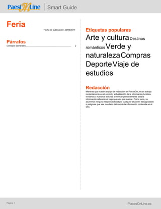 Smart Guide 
Feria Fecha de publicación: 25/09/2014 
Párrafos 
Consejos Generales.............................................................................. 2 
Etiquetas populares 
Arte y cultura Destinos 
románticos Verde y 
naturaleza Compras 
Deporte Viaje de 
estudios 
Redacción 
Mientras que nuestro equipo de redacción en PlacesOnLine.es trabaja 
contentamente en el control y actualización de la información turística, 
invitamos a nuestros lectores a verificar personalmente toda la 
información referente al viaje que esta por realizar. Por lo tanto, no 
asumimos ninguna responsabilidad por cualquier situación desagradable 
o peligrosa que sea resultado del uso de la información contenida en el 
sitio. 
Página 1 PlacesOnLine.es 
 