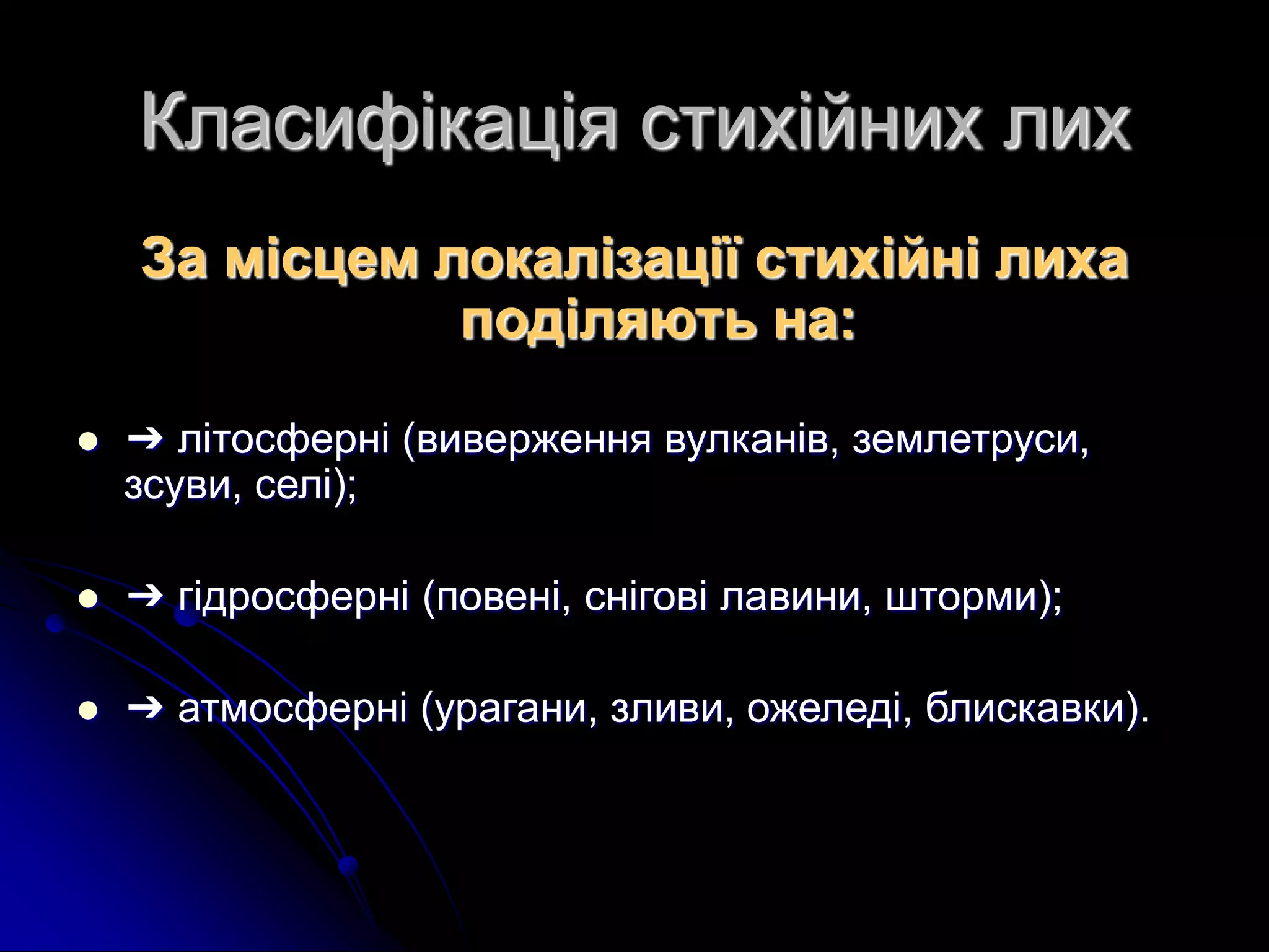 Класифікація стихійних лих
За місцем локалiзацiї стихiйнi лиха
подiляють на:
 ➔ лiтосфернi (виверження вулканiв, землетруси,
зсуви, селi);
 ➔ гiдросфернi (повенi, снiговi лавини, шторми);
 ➔ атмосфернi (урагани, зливи, ожеледi, блискавки).
 