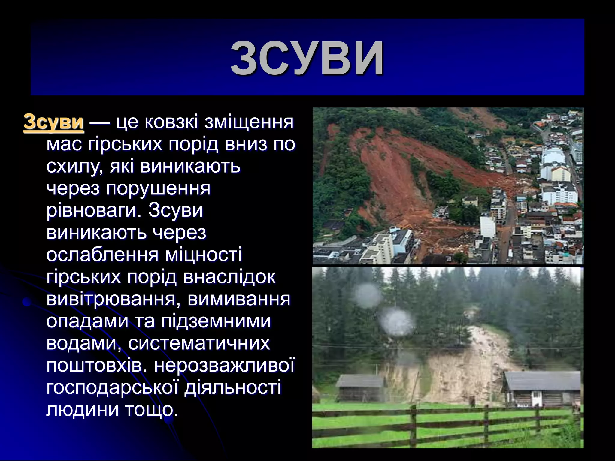 ЗСУВИ
Зсуви — це ковзкi змiщення
мас гiрських порiд вниз по
схилу, якi виникають
через порушення
рiвноваги. Зсуви
виникають через
ослаблення мiцностi
гiрських порiд внаслiдок
вивiтрювання, вимивання
опадами та пiдземними
водами, систематичних
поштовхiв. нерозважливої
господарської дiяльностi
людини тощо.
 