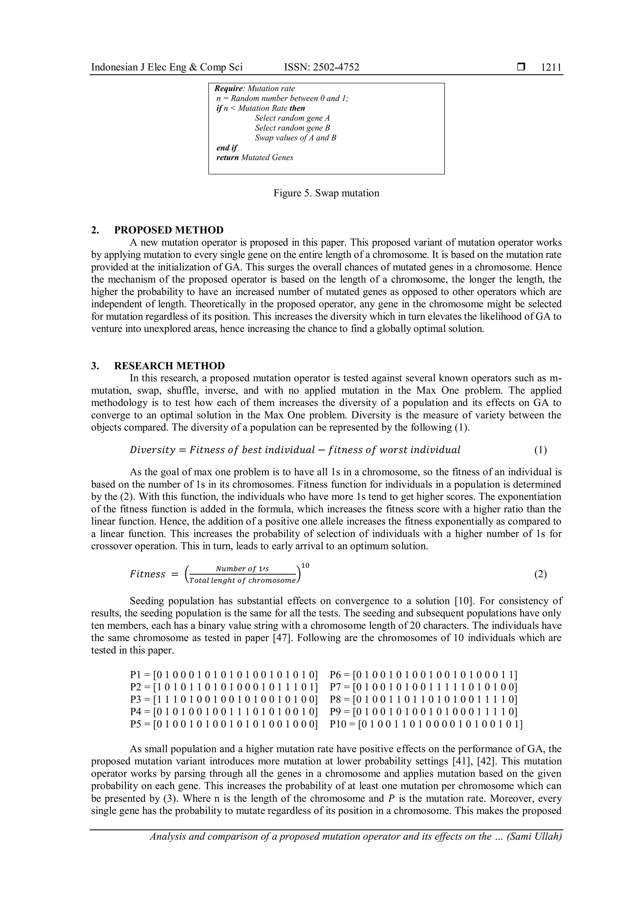 Indonesian J Elec Eng & Comp Sci ISSN: 2502-4752 
Analysis and comparison of a proposed mutation operator and its effects on the … (Sami Ullah)
1211
Figure 5. Swap mutation
2. PROPOSED METHOD
A new mutation operator is proposed in this paper. This proposed variant of mutation operator works
by applying mutation to every single gene on the entire length of a chromosome. It is based on the mutation rate
provided at the initialization of GA. This surges the overall chances of mutated genes in a chromosome. Hence
the mechanism of the proposed operator is based on the length of a chromosome, the longer the length, the
higher the probability to have an increased number of mutated genes as opposed to other operators which are
independent of length. Theoretically in the proposed operator, any gene in the chromosome might be selected
for mutation regardless of its position. This increases the diversity which in turn elevates the likelihood of GA to
venture into unexplored areas, hence increasing the chance to find a globally optimal solution.
3. RESEARCH METHOD
In this research, a proposed mutation operator is tested against several known operators such as m-
mutation, swap, shuffle, inverse, and with no applied mutation in the Max One problem. The applied
methodology is to test how each of them increases the diversity of a population and its effects on GA to
converge to an optimal solution in the Max One problem. Diversity is the measure of variety between the
objects compared. The diversity of a population can be represented by the following (1).
𝐷𝑖𝑣𝑒𝑟𝑠𝑖𝑡𝑦 = 𝐹𝑖𝑡𝑛𝑒𝑠𝑠 𝑜𝑓 𝑏𝑒𝑠𝑡 𝑖𝑛𝑑𝑖𝑣𝑖𝑑𝑢𝑎𝑙 − 𝑓𝑖𝑡𝑛𝑒𝑠𝑠 𝑜𝑓 𝑤𝑜𝑟𝑠𝑡 𝑖𝑛𝑑𝑖𝑣𝑖𝑑𝑢𝑎𝑙 (1)
As the goal of max one problem is to have all 1s in a chromosome, so the fitness of an individual is
based on the number of 1s in its chromosomes. Fitness function for individuals in a population is determined
by the (2). With this function, the individuals who have more 1s tend to get higher scores. The exponentiation
of the fitness function is added in the formula, which increases the fitness score with a higher ratio than the
linear function. Hence, the addition of a positive one allele increases the fitness exponentially as compared to
a linear function. This increases the probability of selection of individuals with a higher number of 1s for
crossover operation. This in turn, leads to early arrival to an optimum solution.
𝐹𝑖𝑡𝑛𝑒𝑠𝑠 = (
𝑁𝑢𝑚𝑏𝑒𝑟 𝑜𝑓 1′𝑠
𝑇𝑜𝑡𝑎𝑙 𝑙𝑒𝑛𝑔ℎ𝑡 𝑜𝑓 𝑐ℎ𝑟𝑜𝑚𝑜𝑠𝑜𝑚𝑒
)
10
(2)
Seeding population has substantial effects on convergence to a solution [10]. For consistency of
results, the seeding population is the same for all the tests. The seeding and subsequent populations have only
ten members, each has a binary value string with a chromosome length of 20 characters. The individuals have
the same chromosome as tested in paper [47]. Following are the chromosomes of 10 individuals which are
tested in this paper.
P1 = [0 1 0 0 0 1 0 1 0 1 0 1 0 0 1 0 1 0 1 0]
P2 = [1 0 1 0 1 1 0 1 0 1 0 0 0 1 0 1 1 1 0 1]
P3 = [1 1 1 0 1 0 0 1 0 0 1 0 1 0 0 1 0 1 0 0]
P4 = [0 1 0 1 0 0 1 0 0 1 1 1 0 1 0 1 0 0 1 0]
P5 = [0 1 0 0 1 0 1 0 0 1 0 1 0 1 0 0 1 0 0 0]
P6 = [0 1 0 0 1 0 1 0 0 1 0 0 1 0 1 0 0 0 1 1]
P7 = [0 1 0 0 1 0 1 0 0 1 1 1 1 1 0 1 0 1 0 0]
P8 = [0 1 0 0 1 1 0 1 1 0 1 0 1 0 0 1 1 1 1 0]
P9 = [0 1 0 0 1 0 1 0 0 1 0 1 0 0 0 1 1 1 1 0]
P10 = [0 1 0 0 1 1 0 1 0 0 0 0 1 0 1 0 0 1 0 1]
As small population and a higher mutation rate have positive effects on the performance of GA, the
proposed mutation variant introduces more mutation at lower probability settings [41], [42]. This mutation
operator works by parsing through all the genes in a chromosome and applies mutation based on the given
probability on each gene. This increases the probability of at least one mutation per chromosome which can
be presented by (3). Where n is the length of the chromosome and 𝑃 is the mutation rate. Moreover, every
single gene has the probability to mutate regardless of its position in a chromosome. This makes the proposed
Require: Mutation rate
n = Random number between 0 and 1;
if n < Mutation Rate then
Select random gene A
Select random gene B
Swap values of A and B
end if
return Mutated Genes
 