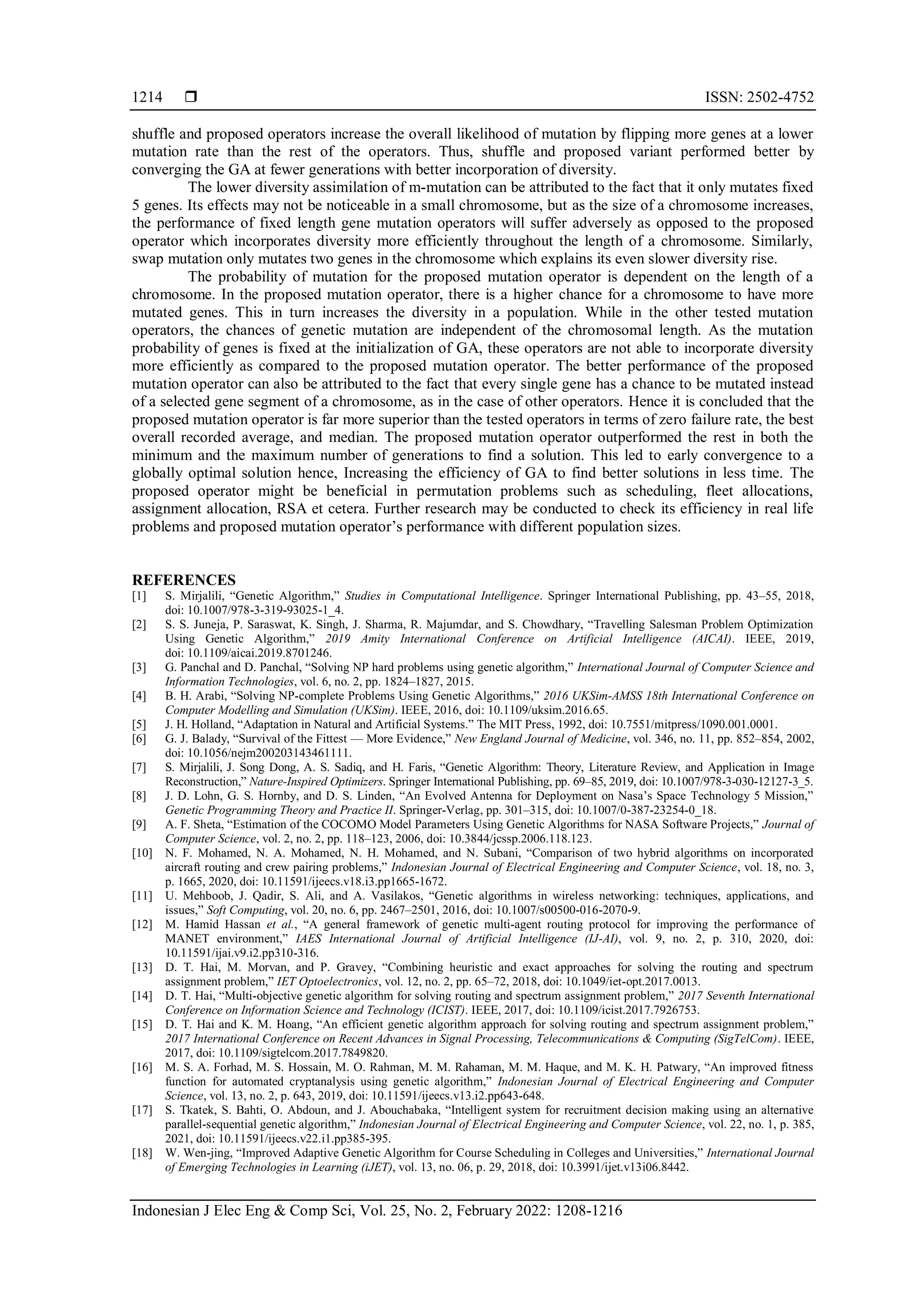  ISSN: 2502-4752
Indonesian J Elec Eng & Comp Sci, Vol. 25, No. 2, February 2022: 1208-1216
1214
shuffle and proposed operators increase the overall likelihood of mutation by flipping more genes at a lower
mutation rate than the rest of the operators. Thus, shuffle and proposed variant performed better by
converging the GA at fewer generations with better incorporation of diversity.
The lower diversity assimilation of m-mutation can be attributed to the fact that it only mutates fixed
5 genes. Its effects may not be noticeable in a small chromosome, but as the size of a chromosome increases,
the performance of fixed length gene mutation operators will suffer adversely as opposed to the proposed
operator which incorporates diversity more efficiently throughout the length of a chromosome. Similarly,
swap mutation only mutates two genes in the chromosome which explains its even slower diversity rise.
The probability of mutation for the proposed mutation operator is dependent on the length of a
chromosome. In the proposed mutation operator, there is a higher chance for a chromosome to have more
mutated genes. This in turn increases the diversity in a population. While in the other tested mutation
operators, the chances of genetic mutation are independent of the chromosomal length. As the mutation
probability of genes is fixed at the initialization of GA, these operators are not able to incorporate diversity
more efficiently as compared to the proposed mutation operator. The better performance of the proposed
mutation operator can also be attributed to the fact that every single gene has a chance to be mutated instead
of a selected gene segment of a chromosome, as in the case of other operators. Hence it is concluded that the
proposed mutation operator is far more superior than the tested operators in terms of zero failure rate, the best
overall recorded average, and median. The proposed mutation operator outperformed the rest in both the
minimum and the maximum number of generations to find a solution. This led to early convergence to a
globally optimal solution hence, Increasing the efficiency of GA to find better solutions in less time. The
proposed operator might be beneficial in permutation problems such as scheduling, fleet allocations,
assignment allocation, RSA et cetera. Further research may be conducted to check its efficiency in real life
problems and proposed mutation operator’s performance with different population sizes.
REFERENCES
[1] S. Mirjalili, “Genetic Algorithm,” Studies in Computational Intelligence. Springer International Publishing, pp. 43–55, 2018,
doi: 10.1007/978-3-319-93025-1_4.
[2] S. S. Juneja, P. Saraswat, K. Singh, J. Sharma, R. Majumdar, and S. Chowdhary, “Travelling Salesman Problem Optimization
Using Genetic Algorithm,” 2019 Amity International Conference on Artificial Intelligence (AICAI). IEEE, 2019,
doi: 10.1109/aicai.2019.8701246.
[3] G. Panchal and D. Panchal, “Solving NP hard problems using genetic algorithm,” International Journal of Computer Science and
Information Technologies, vol. 6, no. 2, pp. 1824–1827, 2015.
[4] B. H. Arabi, “Solving NP-complete Problems Using Genetic Algorithms,” 2016 UKSim-AMSS 18th International Conference on
Computer Modelling and Simulation (UKSim). IEEE, 2016, doi: 10.1109/uksim.2016.65.
[5] J. H. Holland, “Adaptation in Natural and Artificial Systems.” The MIT Press, 1992, doi: 10.7551/mitpress/1090.001.0001.
[6] G. J. Balady, “Survival of the Fittest — More Evidence,” New England Journal of Medicine, vol. 346, no. 11, pp. 852–854, 2002,
doi: 10.1056/nejm200203143461111.
[7] S. Mirjalili, J. Song Dong, A. S. Sadiq, and H. Faris, “Genetic Algorithm: Theory, Literature Review, and Application in Image
Reconstruction,” Nature-Inspired Optimizers. Springer International Publishing, pp. 69–85, 2019, doi: 10.1007/978-3-030-12127-3_5.
[8] J. D. Lohn, G. S. Hornby, and D. S. Linden, “An Evolved Antenna for Deployment on Nasa’s Space Technology 5 Mission,”
Genetic Programming Theory and Practice II. Springer-Verlag, pp. 301–315, doi: 10.1007/0-387-23254-0_18.
[9] A. F. Sheta, “Estimation of the COCOMO Model Parameters Using Genetic Algorithms for NASA Software Projects,” Journal of
Computer Science, vol. 2, no. 2, pp. 118–123, 2006, doi: 10.3844/jcssp.2006.118.123.
[10] N. F. Mohamed, N. A. Mohamed, N. H. Mohamed, and N. Subani, “Comparison of two hybrid algorithms on incorporated
aircraft routing and crew pairing problems,” Indonesian Journal of Electrical Engineering and Computer Science, vol. 18, no. 3,
p. 1665, 2020, doi: 10.11591/ijeecs.v18.i3.pp1665-1672.
[11] U. Mehboob, J. Qadir, S. Ali, and A. Vasilakos, “Genetic algorithms in wireless networking: techniques, applications, and
issues,” Soft Computing, vol. 20, no. 6, pp. 2467–2501, 2016, doi: 10.1007/s00500-016-2070-9.
[12] M. Hamid Hassan et al., “A general framework of genetic multi-agent routing protocol for improving the performance of
MANET environment,” IAES International Journal of Artificial Intelligence (IJ-AI), vol. 9, no. 2, p. 310, 2020, doi:
10.11591/ijai.v9.i2.pp310-316.
[13] D. T. Hai, M. Morvan, and P. Gravey, “Combining heuristic and exact approaches for solving the routing and spectrum
assignment problem,” IET Optoelectronics, vol. 12, no. 2, pp. 65–72, 2018, doi: 10.1049/iet-opt.2017.0013.
[14] D. T. Hai, “Multi-objective genetic algorithm for solving routing and spectrum assignment problem,” 2017 Seventh International
Conference on Information Science and Technology (ICIST). IEEE, 2017, doi: 10.1109/icist.2017.7926753.
[15] D. T. Hai and K. M. Hoang, “An efficient genetic algorithm approach for solving routing and spectrum assignment problem,”
2017 International Conference on Recent Advances in Signal Processing, Telecommunications & Computing (SigTelCom). IEEE,
2017, doi: 10.1109/sigtelcom.2017.7849820.
[16] M. S. A. Forhad, M. S. Hossain, M. O. Rahman, M. M. Rahaman, M. M. Haque, and M. K. H. Patwary, “An improved fitness
function for automated cryptanalysis using genetic algorithm,” Indonesian Journal of Electrical Engineering and Computer
Science, vol. 13, no. 2, p. 643, 2019, doi: 10.11591/ijeecs.v13.i2.pp643-648.
[17] S. Tkatek, S. Bahti, O. Abdoun, and J. Abouchabaka, “Intelligent system for recruitment decision making using an alternative
parallel-sequential genetic algorithm,” Indonesian Journal of Electrical Engineering and Computer Science, vol. 22, no. 1, p. 385,
2021, doi: 10.11591/ijeecs.v22.i1.pp385-395.
[18] W. Wen-jing, “Improved Adaptive Genetic Algorithm for Course Scheduling in Colleges and Universities,” International Journal
of Emerging Technologies in Learning (iJET), vol. 13, no. 06, p. 29, 2018, doi: 10.3991/ijet.v13i06.8442.
 