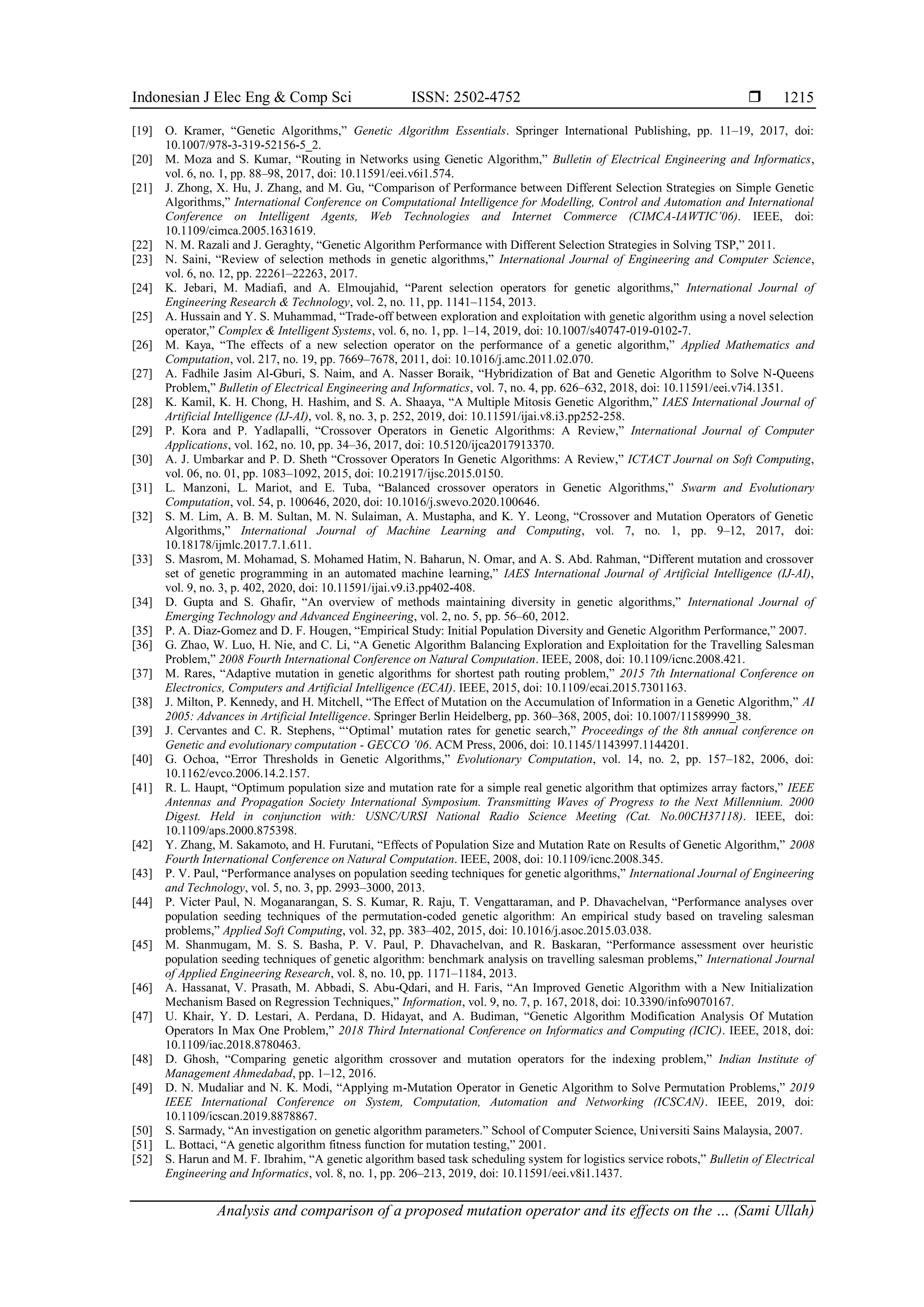 Indonesian J Elec Eng & Comp Sci ISSN: 2502-4752 
Analysis and comparison of a proposed mutation operator and its effects on the … (Sami Ullah)
1215
[19] O. Kramer, “Genetic Algorithms,” Genetic Algorithm Essentials. Springer International Publishing, pp. 11–19, 2017, doi:
10.1007/978-3-319-52156-5_2.
[20] M. Moza and S. Kumar, “Routing in Networks using Genetic Algorithm,” Bulletin of Electrical Engineering and Informatics,
vol. 6, no. 1, pp. 88–98, 2017, doi: 10.11591/eei.v6i1.574.
[21] J. Zhong, X. Hu, J. Zhang, and M. Gu, “Comparison of Performance between Different Selection Strategies on Simple Genetic
Algorithms,” International Conference on Computational Intelligence for Modelling, Control and Automation and International
Conference on Intelligent Agents, Web Technologies and Internet Commerce (CIMCA-IAWTIC’06). IEEE, doi:
10.1109/cimca.2005.1631619.
[22] N. M. Razali and J. Geraghty, “Genetic Algorithm Performance with Different Selection Strategies in Solving TSP,” 2011.
[23] N. Saini, “Review of selection methods in genetic algorithms,” International Journal of Engineering and Computer Science,
vol. 6, no. 12, pp. 22261–22263, 2017.
[24] K. Jebari, M. Madiafi, and A. Elmoujahid, “Parent selection operators for genetic algorithms,” International Journal of
Engineering Research & Technology, vol. 2, no. 11, pp. 1141–1154, 2013.
[25] A. Hussain and Y. S. Muhammad, “Trade-off between exploration and exploitation with genetic algorithm using a novel selection
operator,” Complex & Intelligent Systems, vol. 6, no. 1, pp. 1–14, 2019, doi: 10.1007/s40747-019-0102-7.
[26] M. Kaya, “The effects of a new selection operator on the performance of a genetic algorithm,” Applied Mathematics and
Computation, vol. 217, no. 19, pp. 7669–7678, 2011, doi: 10.1016/j.amc.2011.02.070.
[27] A. Fadhile Jasim Al-Gburi, S. Naim, and A. Nasser Boraik, “Hybridization of Bat and Genetic Algorithm to Solve N-Queens
Problem,” Bulletin of Electrical Engineering and Informatics, vol. 7, no. 4, pp. 626–632, 2018, doi: 10.11591/eei.v7i4.1351.
[28] K. Kamil, K. H. Chong, H. Hashim, and S. A. Shaaya, “A Multiple Mitosis Genetic Algorithm,” IAES International Journal of
Artificial Intelligence (IJ-AI), vol. 8, no. 3, p. 252, 2019, doi: 10.11591/ijai.v8.i3.pp252-258.
[29] P. Kora and P. Yadlapalli, “Crossover Operators in Genetic Algorithms: A Review,” International Journal of Computer
Applications, vol. 162, no. 10, pp. 34–36, 2017, doi: 10.5120/ijca2017913370.
[30] A. J. Umbarkar and P. D. Sheth “Crossover Operators In Genetic Algorithms: A Review,” ICTACT Journal on Soft Computing,
vol. 06, no. 01, pp. 1083–1092, 2015, doi: 10.21917/ijsc.2015.0150.
[31] L. Manzoni, L. Mariot, and E. Tuba, “Balanced crossover operators in Genetic Algorithms,” Swarm and Evolutionary
Computation, vol. 54, p. 100646, 2020, doi: 10.1016/j.swevo.2020.100646.
[32] S. M. Lim, A. B. M. Sultan, M. N. Sulaiman, A. Mustapha, and K. Y. Leong, “Crossover and Mutation Operators of Genetic
Algorithms,” International Journal of Machine Learning and Computing, vol. 7, no. 1, pp. 9–12, 2017, doi:
10.18178/ijmlc.2017.7.1.611.
[33] S. Masrom, M. Mohamad, S. Mohamed Hatim, N. Baharun, N. Omar, and A. S. Abd. Rahman, “Different mutation and crossover
set of genetic programming in an automated machine learning,” IAES International Journal of Artificial Intelligence (IJ-AI),
vol. 9, no. 3, p. 402, 2020, doi: 10.11591/ijai.v9.i3.pp402-408.
[34] D. Gupta and S. Ghafir, “An overview of methods maintaining diversity in genetic algorithms,” International Journal of
Emerging Technology and Advanced Engineering, vol. 2, no. 5, pp. 56–60, 2012.
[35] P. A. Diaz-Gomez and D. F. Hougen, “Empirical Study: Initial Population Diversity and Genetic Algorithm Performance,” 2007.
[36] G. Zhao, W. Luo, H. Nie, and C. Li, “A Genetic Algorithm Balancing Exploration and Exploitation for the Travelling Salesman
Problem,” 2008 Fourth International Conference on Natural Computation. IEEE, 2008, doi: 10.1109/icnc.2008.421.
[37] M. Rares, “Adaptive mutation in genetic algorithms for shortest path routing problem,” 2015 7th International Conference on
Electronics, Computers and Artificial Intelligence (ECAI). IEEE, 2015, doi: 10.1109/ecai.2015.7301163.
[38] J. Milton, P. Kennedy, and H. Mitchell, “The Effect of Mutation on the Accumulation of Information in a Genetic Algorithm,” AI
2005: Advances in Artificial Intelligence. Springer Berlin Heidelberg, pp. 360–368, 2005, doi: 10.1007/11589990_38.
[39] J. Cervantes and C. R. Stephens, “‘Optimal’ mutation rates for genetic search,” Proceedings of the 8th annual conference on
Genetic and evolutionary computation - GECCO ’06. ACM Press, 2006, doi: 10.1145/1143997.1144201.
[40] G. Ochoa, “Error Thresholds in Genetic Algorithms,” Evolutionary Computation, vol. 14, no. 2, pp. 157–182, 2006, doi:
10.1162/evco.2006.14.2.157.
[41] R. L. Haupt, “Optimum population size and mutation rate for a simple real genetic algorithm that optimizes array factors,” IEEE
Antennas and Propagation Society International Symposium. Transmitting Waves of Progress to the Next Millennium. 2000
Digest. Held in conjunction with: USNC/URSI National Radio Science Meeting (Cat. No.00CH37118). IEEE, doi:
10.1109/aps.2000.875398.
[42] Y. Zhang, M. Sakamoto, and H. Furutani, “Effects of Population Size and Mutation Rate on Results of Genetic Algorithm,” 2008
Fourth International Conference on Natural Computation. IEEE, 2008, doi: 10.1109/icnc.2008.345.
[43] P. V. Paul, “Performance analyses on population seeding techniques for genetic algorithms,” International Journal of Engineering
and Technology, vol. 5, no. 3, pp. 2993–3000, 2013.
[44] P. Victer Paul, N. Moganarangan, S. S. Kumar, R. Raju, T. Vengattaraman, and P. Dhavachelvan, “Performance analyses over
population seeding techniques of the permutation-coded genetic algorithm: An empirical study based on traveling salesman
problems,” Applied Soft Computing, vol. 32, pp. 383–402, 2015, doi: 10.1016/j.asoc.2015.03.038.
[45] M. Shanmugam, M. S. S. Basha, P. V. Paul, P. Dhavachelvan, and R. Baskaran, “Performance assessment over heuristic
population seeding techniques of genetic algorithm: benchmark analysis on travelling salesman problems,” International Journal
of Applied Engineering Research, vol. 8, no. 10, pp. 1171–1184, 2013.
[46] A. Hassanat, V. Prasath, M. Abbadi, S. Abu-Qdari, and H. Faris, “An Improved Genetic Algorithm with a New Initialization
Mechanism Based on Regression Techniques,” Information, vol. 9, no. 7, p. 167, 2018, doi: 10.3390/info9070167.
[47] U. Khair, Y. D. Lestari, A. Perdana, D. Hidayat, and A. Budiman, “Genetic Algorithm Modification Analysis Of Mutation
Operators In Max One Problem,” 2018 Third International Conference on Informatics and Computing (ICIC). IEEE, 2018, doi:
10.1109/iac.2018.8780463.
[48] D. Ghosh, “Comparing genetic algorithm crossover and mutation operators for the indexing problem,” Indian Institute of
Management Ahmedabad, pp. 1–12, 2016.
[49] D. N. Mudaliar and N. K. Modi, “Applying m-Mutation Operator in Genetic Algorithm to Solve Permutation Problems,” 2019
IEEE International Conference on System, Computation, Automation and Networking (ICSCAN). IEEE, 2019, doi:
10.1109/icscan.2019.8878867.
[50] S. Sarmady, “An investigation on genetic algorithm parameters.” School of Computer Science, Universiti Sains Malaysia, 2007.
[51] L. Bottaci, “A genetic algorithm fitness function for mutation testing,” 2001.
[52] S. Harun and M. F. Ibrahim, “A genetic algorithm based task scheduling system for logistics service robots,” Bulletin of Electrical
Engineering and Informatics, vol. 8, no. 1, pp. 206–213, 2019, doi: 10.11591/eei.v8i1.1437.
 