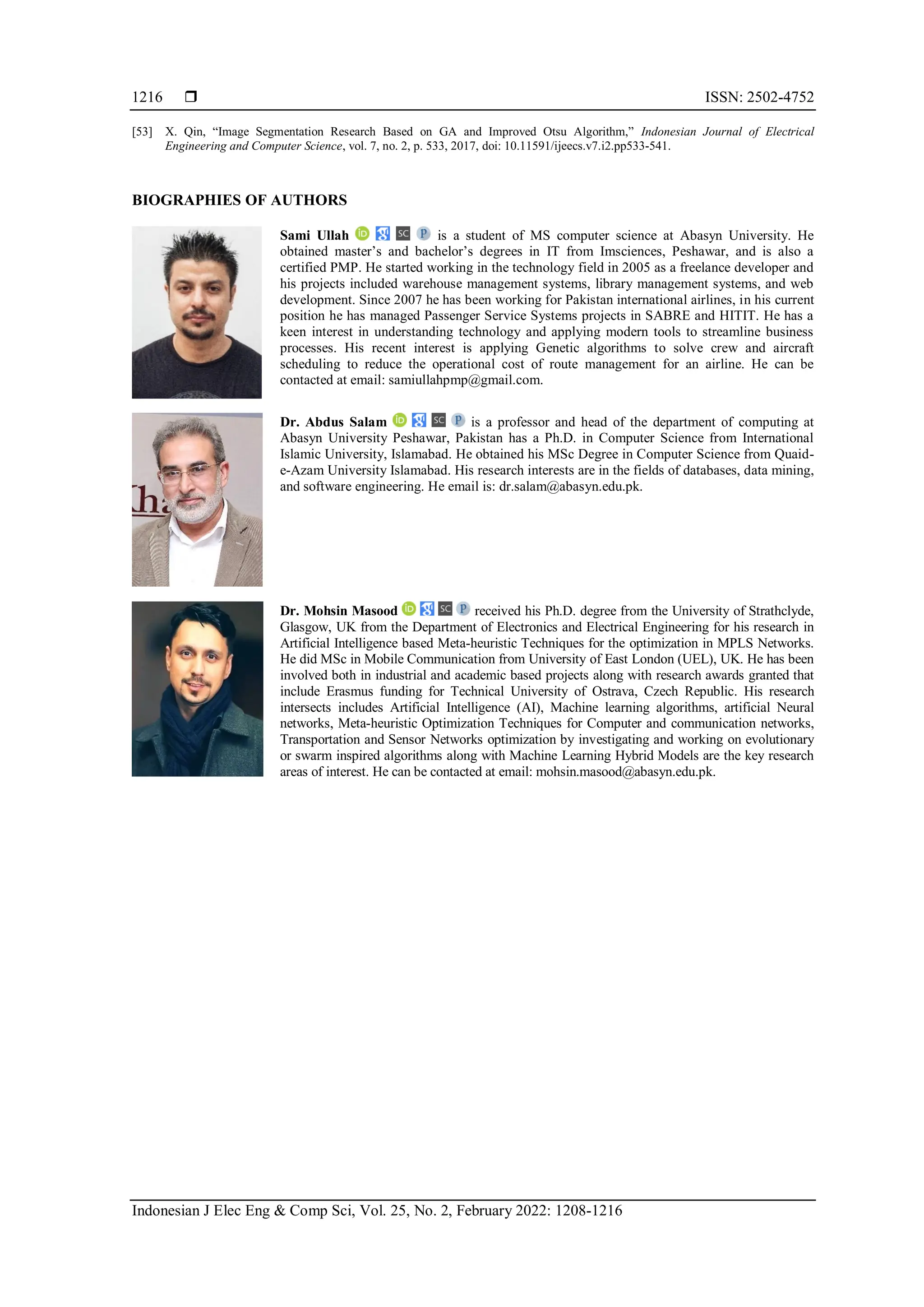  ISSN: 2502-4752
Indonesian J Elec Eng & Comp Sci, Vol. 25, No. 2, February 2022: 1208-1216
1216
[53] X. Qin, “Image Segmentation Research Based on GA and Improved Otsu Algorithm,” Indonesian Journal of Electrical
Engineering and Computer Science, vol. 7, no. 2, p. 533, 2017, doi: 10.11591/ijeecs.v7.i2.pp533-541.
BIOGRAPHIES OF AUTHORS
Sami Ullah is a student of MS computer science at Abasyn University. He
obtained master’s and bachelor’s degrees in IT from Imsciences, Peshawar, and is also a
certified PMP. He started working in the technology field in 2005 as a freelance developer and
his projects included warehouse management systems, library management systems, and web
development. Since 2007 he has been working for Pakistan international airlines, in his current
position he has managed Passenger Service Systems projects in SABRE and HITIT. He has a
keen interest in understanding technology and applying modern tools to streamline business
processes. His recent interest is applying Genetic algorithms to solve crew and aircraft
scheduling to reduce the operational cost of route management for an airline. He can be
contacted at email: samiullahpmp@gmail.com.
Dr. Abdus Salam is a professor and head of the department of computing at
Abasyn University Peshawar, Pakistan has a Ph.D. in Computer Science from International
Islamic University, Islamabad. He obtained his MSc Degree in Computer Science from Quaid-
e-Azam University Islamabad. His research interests are in the fields of databases, data mining,
and software engineering. He email is: dr.salam@abasyn.edu.pk.
Dr. Mohsin Masood received his Ph.D. degree from the University of Strathclyde,
Glasgow, UK from the Department of Electronics and Electrical Engineering for his research in
Artificial Intelligence based Meta-heuristic Techniques for the optimization in MPLS Networks.
He did MSc in Mobile Communication from University of East London (UEL), UK. He has been
involved both in industrial and academic based projects along with research awards granted that
include Erasmus funding for Technical University of Ostrava, Czech Republic. His research
intersects includes Artificial Intelligence (AI), Machine learning algorithms, artificial Neural
networks, Meta-heuristic Optimization Techniques for Computer and communication networks,
Transportation and Sensor Networks optimization by investigating and working on evolutionary
or swarm inspired algorithms along with Machine Learning Hybrid Models are the key research
areas of interest. He can be contacted at email: mohsin.masood@abasyn.edu.pk.
 