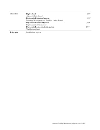 Resume: Sondos Mohammed Othman (Page 3 of 3)
Education High School 2004
Alqabas School, Kuwait
Diploma in Executive Secretary
Institute of Management and Technical Studies, Kuwait
Diploma in Computer Science
High studies institute, Kuwait
Diploma in Business Administration
New Horizon, Kuwait
1997
2004
2007
References Furnished on request.
 