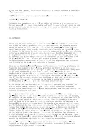 vivos que les _yaman_ barrios pa obreros... y cuando subimos a Madrid...
es _pa_ esto!�
-- Te debemos la vida!--dijo una voz a n entrecortada del terror.� �
-- Adi s, se ora!� � �
Trotaron los caballos, se alej en salvo el coche, y a su espalda, ya�
lejos, arreci el rumor formidable del mot n, semejante al ruido de una� �
presa cuando rota la esclusa se precipita el agua en oleadas de espuma
sucia y turbulenta.
EL OLVIDADO
Desde que la mano levantaba el pegado cortin n de alfombra, reforzado�
con tiras de cuero, quedaban los ojos deslumbrados. La iglesia estaba
hecha un ascua de oro. Las capillas laterales desped an resplandores�
amarillentos que, como grandes bocanadas de claridad, se confund an en�
el centro de la nave: de los arcos pend a multitud de ara as con flecos,� �
colgajos y prismas de cristal tallado, en cuyas facetas irisadas se
multiplicaba hasta lo infinito el tembleteo de las luces: y, al fondo,
el retablo del altar mayor semejaba un monumento de oro adivinado tras
la pir mide de llamas formada por cirios y velas, cuyos p bilos� �
chisporroteaban, esmaltando de puntos rojos las espirales del incienso
que flotaba en la atm sfera calurosa y pesada.�
Casi no se distingu an im genes, confesionarios, puertas, pinturas, ni� �
tapices; los bultos y las l neas, perdidos la forma y el contorno,�
estaban ofuscados por un fulgor que, a pesar de su intensidad, recordaba
la palidez enfermiza y triste de la cera. Las l mparas de aceite,�
repartidas a distancias y alturas desiguales, brillaban con claridad
verdosa; y sobre la alta cornisa, de donde arrancaba la b veda, hab a� �
una l nea de ventanas cegadas con cortinas en que los rayos del sol se�
deten an, iluminando los bordes de la tela y resbalando luego,�
amortiguados y d biles, por las molduras polvorientas.�
A los lados, en las entradas de las capillas, estaban los hombres, en
pie la mayor parte, algunos arrodillados, todos cansados, formando
grupos donde resaltaban los cr neos relucientes, las cabezas canas y los�
rostros encendidos del calor.
Las mujeres llenaban todo el centro de la nave: hab a tantas que estaban�
api adas, molestas, dejando o r continuamente el chocar de las sillas,� �
el crujido de las sedas y el aleteo de los abanicos. No iban vestidas de
trapillo, como salen a las primeras misas, sino lujosamente ataviadas,
cual si para ir a la casa de Dios les hubiesen servido la vanidad y la
tentaci n de doncellas consejeras. Su gracia y su hermosura, realzadas�
por la gravedad de los semblantes; la coqueter a de sus movimientos al�
volver las hojas de los libros llenos de cifras y blasones; el modo de
liarse a la mu eca los rosarios que parec an joyas; el inclinar la� �
cabeza sobre el pecho anheloso, mir ndose de reojo los pliegues de la�
falda; alguna tosecilla rebelde, rastro de los escotes del invierno, y
alguna sonrisa cautelosa dirigida hacia las laterales de la nave, todo
delataba una devoci n superficial, elegante, fr vola y mezquina; piedad� �
exenta de grandeza, manchada de reminiscencias mundanales.
Sus esp ritus parec an vagamente abismados en la contemplaci n no� � �
lograda de algo que incompletamente deseaban, mostrando quietud sin
recogimiento y misticismo sin poes a.�
 