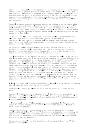 sitio, a tal elevaci n y en espacios triangulares, no era racional hacer�
composiciones o grupos que desde abajo resultasen empeque ecidos, por�
las robustas l neas de la cornisa y el tremendo vano de la c pula. Ello� �
fue que despu s de estudiar mucho y pensar m s, Molina resolvi pintar� � �
cuatro figuras colosales, sobre todo grandiosas, que simbolizaran
aspiraciones, ideas y sentimientos arm nicos con la naturaleza e ndole� �
del monumento.
Comenz a hacer apuntes, bocetos, manchas de color, y ya iba dando vida�
real a los pensamientos so ados en el delirio creador, cuando el de n� �
cay enfermo, sin llegar a ver nada de lo que el artista hab a hecho.� �
Entonces Molina, para trabajar a gusto, decidi no recibir a nadie hasta�
tener las cuatro figuras acabadas: nadie hab a de verlas mientras no las�
viese el se or de n.� �
La dolencia de ste fue larga; en, tanto que dur no permitieron los� �
m dicos, por ahorrarle cavilaciones, que se le hablase de la�
restauraci n del templo, y aunque as no fuera, nada hubiera podido� �
saber de lo que hac a Molina, porque el artista con nadie hablaba de su�
obra ni toleraba visitas.
En cuanto el de n se puso bueno, su primera salida fue para ir al�
estudio. El pintor ten a terminado su trabajo y cubiertas las cuatro�
grandes figuras con otros tantos trozos de percal; a fin de que no les
cayese polvo que ensuciara y velase la pintura fresca.
Quit Molina el primer pedazo de percal al entrar el de n, y en la cara� �
que ste puso comprendi lo mucho que le gustaba la figura. Dejole largo� �
rato que la contemplase a su sabor, y luego, de un tir n, descorri la� �
segunda tela. La figura que ocultaba era infinitamente superior a la
primera, y el de n se deshizo en elogios y alabanzas. Pero esto no fue�
nada comparado con lo que experiment y dijo al descubrir el artista el�
tercer lienzo. Aquello s que era concebir y colocar bien una figura,�
dibujar, sentir la forma, ser colorista y dominar todos los secretos de
la paleta. La pintura de Molina ven a a ser una fusi n admirable de lo� �
mejor de todas las escuelas. La figura parec a dibujada por Alberto�
Durero, ten a el color del Veron s, la elegancia de Boticelli, era tan� �
decorativa como si la hubiese dispuesto Ti polo, y tan real como si en�
ella hubiese puesto mano Diego Vel zquez. El de n crey volverse loco de� � �
contento.
Qu artista, qu prodigio!--pensaba.-- Y qu ojo he tenido yo, porque�� � � � �
sin m nada de esto tendr a la catedral!� � �
--Amigo m o, mejor que sta no puede ser la otra--dijo luego en voz� �
alta.
Descubri Molina la cuarta figura, y all fue Troya. Al principio no se� �
dio cuenta el se or de n de lo que ten a delante, pero cuando lleg a� � � �
entenderlo, mont en c lera y se puso hecho una fiera, prorrumpiendo en� �
stas y parecidas frases:�
-- Usted est loco! C mo pongo eso en la iglesia? C mo se le ha� � � � � �
ocurrido a usted semejante desatino? Se necesita descaro! Usted no� �
sabe lo que se pesca!
Molina contest en el mismo tono, y abriendo la puerta del estudio,�
mand salir al de n; ste crey desconocida y burlada su autoridad, el� � � �
pintor consider ajado su decoro de artista, y tales cosas se dijeron,�
uno bajando la escalera, y otro desde arriba, que nunca m s pudo haber�
entre ellos paz ni avenencia.
La catedral se qued con las pechinas en blanco, y Molina vendi los� �
lienzos a un ingl s.�
 