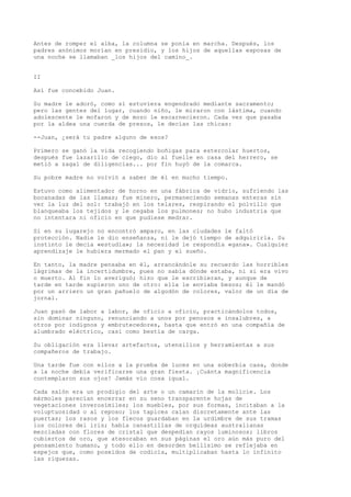 Antes de romper el alba, la columna se ponía en marcha. Después, los
padres anónimos morían en presidio, y los hijos de aquellas esposas de
una noche se llamaban _los hijos del camino_.
II
Así fue concebido Juan.
Su madre le adoró, como si estuviera engendrado mediante sacramento;
pero las gentes del lugar, cuando niño, le miraron con lástima, cuando
adolescente le mofaron y de mozo le escarnecieron. Cada vez que pasaba
por la aldea una cuerda de presos, le decían las chicas:
--Juan, ¿será tu padre alguno de esos?
Primero se ganó la vida recogiendo boñigas para estercolar huertos,
después fue lazarillo de ciego, dio al fuelle en casa del herrero, se
metió a zagal de diligencias... por fin huyó de la comarca.
Su pobre madre no volvió a saber de él en mucho tiempo.
Estuvo como alimentador de horno en una fábrica de vidrio, sufriendo las
bocanadas de las llamas; fue minero, permaneciendo semanas enteras sin
ver la luz del sol: trabajó en los telares, respirando el polvillo que
blanqueaba los tejidos y le cegaba los pulmones; no hubo industria que
no intentara ni oficio en que pudiese medrar.
Si en su lugarejo no encontró amparo, en las ciudades le faltó
protección. Nadie le dio enseñanza, ni le dejó tiempo de adquirirla. Su
instinto le decía «estudia»; la necesidad le respondía «gana». Cualquier
aprendizaje le hubiera mermado el pan y el sueño.
En tanto, la madre pensaba en él, arrancándole su recuerdo las horribles
lágrimas de la incertidumbre, pues no sabía dónde estaba, ni si era vivo
o muerto. Al fin lo averiguó; hizo que le escribieran, y aunque de
tarde en tarde supieron uno de otro: ella le enviaba besos; él le mandó
por un arriero un gran pañuelo de algodón de colores, valor de un día de
jornal.
Juan pasó de labor a labor, de oficio a oficio, practicándolos todos,
sin dominar ninguno, renunciando a unos por penosos e insalubres, a
otros por indignos y embrutecedores, hasta que entró en una compañía de
alumbrado eléctrico, casi como bestia de carga.
Su obligación era llevar artefactos, utensilios y herramientas a sus
compañeros de trabajo.
Una tarde fue con ellos a la prueba de luces en una soberbia casa, donde
a la noche debía verificarse una gran fiesta. ¡Cuánta magnificencia
contemplaron sus ojos! Jamás vio cosa igual.
Cada salón era un prodigio del arte o un camarín de la molicie. Los
mármoles parecían encerrar en su seno transparente hojas de
vegetaciones inverosímiles; los muebles, por sus formas, incitaban a la
voluptuosidad o al reposo; los tapices caían discretamente ante las
puertas; los rasos y los flecos guardaban en la urdimbre de sus tramas
los colores del iris; había canastillas de orquídeas australianas
mezcladas con flores de cristal que despedían rayos luminosos; libros
cubiertos de oro, que atesoraban en sus páginas el oro aún más puro del
pensamiento humano, y todo ello en desorden bellísimo se reflejaba en
espejos que, como poseídos de codicia, multiplicaban hasta lo infinito
las riquezas.
 