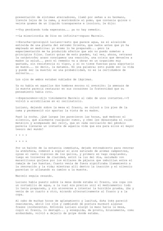 presentación de síntomas aterradores, llamó por señas a su hermano,
llevole lejos de la cama, y mostrándole el pomo, que contenía quince o
veinte gramos de un líquido transparente e incoloro, le dijo:
--Voy perdiendo toda esperanza... ya no hay remedio.
--La misericordia de Dios es infinita--repuso Marcelo.
--Escucha--prosiguió Luciano--esto que parece agua, es el alcaloide
extraída de una planta del extremo Oriente, que nadie antes que yo ha
empleado en medicina: yo mismo lo he preparado... pero la
experimentación me ha producido efectos que aún no puedo someter a
principios fijos. Cuatro gotas de esto pueden, tal vez, ahora, retrasar
la catástrofe; acaso consigamos una reacción, una crisis que devuelva a
madre la salud... pero el remedio va a obrar en un organismo muy
gastado, sin resistencia ni vigor, y si no tiene fuerzas para soportarlo
se muere... es decir, la matamos. En una palabra; esto puede ser la vida
y puede ser la muerte; es una probabilidad, no es la certidumbre de
salvarla...
Los ojos de ambos estaban nublados de lágrimas.
Ya no había en aquellos dos hombres encono ni aversión: la amenaza de
la muerte parecía restaurar en sus corazones la fraternidad que su
pensamiento había roto.
--Esperaremos--dijo tímidamente Marcelo al cabo de unos instantes.--Y
volvió a arrodillarse en el reclinatorio.
Luciano, dejando sobre la mesa el frasco, se colocó a los pies de la
cama y permaneció sin apartar la vista de su madre.
Pasó la noche. ¡Qué largas les parecieron las horas, qué medroso el
silencio, qué alarmante cualquier rumor, y cómo les desazonaba el ruido
metálico y acompasado del reloj, que en cada oscilación del péndulo
parecía llevarse un instante de aquella vida que era para ellos el mayor
tesoro del mundo!
* * * *
* * * *
Por un balcón de la estancia inmediata, dejado entreabierto para renovar
la atmósfera, comenzó a soplar el aire saturado de aromas campestres,
oyose el canto vigoroso de los gallos, y primero en vago resplandor,
luego en torrentes de claridad, entró la luz del día, saludado con
maravillosos gorjeos por los millares de pájaros que rebullían entre el
ramaje de las huertas. Cuanto venía de fuera significaba llamamiento a
la renovación y la vida; mientras allí dentro la inacción y el silencio
parecían ir allanando su camino a la muerte.
Marcelo seguía rezando.
Luciano había puesto sobre la mesa donde estaba el frasco, una copa con
un cortadillo de agua, a la cual era preciso unir el medicamento: todo
lo tenía preparado, y sin atreverse a intentar la horrible prueba, iba y
venía de un cuarto a otro, mirando alternativamente al frasco y a la
copa.
Al cabo de muchas horas de aplanamiento y laxitud, doña Inés pareció
reanimarse, abrió los ojos y cambiando de postura murmuró algunas
frases incoherentes. Entonces Luciano alargó la mano hacia la mesa,
cogió el frasco, lo destapó... y enseguida, de pronto, bruscamente, como
acobardado, volvió a dejarlo de golpe donde estaba.
 
