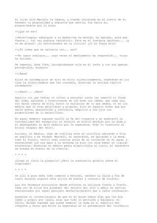 Al ruido alzó Marcelo la cabeza, y viendo retratada en el rostro de su
hermano la perplejidad y angustia que sentía, fue hacia él,
preguntándole por lo bajo:
--¿Qué es eso?
--Mira--repuso señalando a su madre--se ha movido, ha hablado, está más
fuerte... tal vez pudiera resistirlo. Este es el instante oportuno... ¡y
no me atrevo! ¡Si estuviéramos en la clínica! ¡Si no fuera ella!
--¿Tú crees que se salvaría con... eso?
--En casos análogos... unas veces el medicamento ha respondido... otras
ha fallado.
De repente, doña Inés, incorporándose sola en el lecho y con voz apenas
perceptible, murmuró:
--¡Agua!
Ellos se contemplaron de hito en hito; silenciosamente, leyéndose en los
ojos la incertidumbre que les consumía, mientras la anciana repitió
sordamente:
--¡Agua!... ¡Agua!
Aquella voz que temían no volver a escuchar nunca les removió el fondo
del alma, agitando y trastornando de tal modo sus ideas, que cada uno,
sin darse cuenta de ello, buscó la salvación de lo que amaba, no en los
medios que le eran peculiares y propios, sino en aquello mismo que por
serle ajeno, desconocido y contrario, adquirió a sus ojos las
proporciones de lo maravilloso.
En aquel momento supremo vaciló la fe del creyente y se quebrantó la
incredulidad del esceptico: el místico se sintió mordido por la duda y
el desengañado se dejó seducir por la esperanza. Todo lo trastornó el
brutal zarpazo del dolor.
Luciano, el médico, cayó de rodillas ante el crucifijo adorando a Dios
en espíritu y en verdad. Marcelo, el sacerdote, se aproximó a la mesa,
tomó el frasco, vertió unas cuantas gotas de su contenido en el agua, y
sosteniendo con una mano a la enferma le hizo con otra beber el líquido
misterioso. Mientras el médico pedía misericordia al cielo, el sacerdote
se echaba en brazos de la ciencia.
* * * *
¿Llegó al cielo la plegaria? ¿Obró la substancia química sobre el
organismo?
* * * *
De allí a poco doña Inés comenzó a mejorar, recobró la salud y fue de
nuevo durante algunos años alivio de pobres y consuelo de tristes.
Los dos hermanos procuraron desde entonces no hallarse frente a frente.
Cada uno de ellos era poseedor del secreto del otro y ambos se sentían
avergonzados por aquel pasajero desfallecimiento que a nadie confesaron.
Quedoles el convencimiento de que en el mundo había algo que les era
común y propio por igual, algo que todo lo perturba y equipara: el
Dolor, deidad suprema que puede sembrar la duda en el espíritu del
creyente y hacer que brote la esperanza en el pensamiento del incrédulo;
 