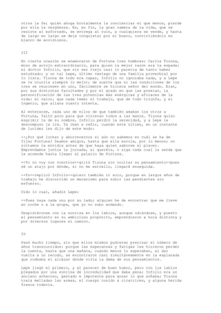 otros la fe; quién ahoga brutalmente la concienciar el que menos, pierde
por ella la vergüenza. Es, en fin, la gran ramera de la vida, que se
resiste al esforzado, se entrega al ruin, a cualquiera se vende, y hasta
de largo en largo se deja conquistar por el bueno, convirtiéndolo en
blanco de envidiosos.
III
En cierta ocasión se enamoraron de Fortuna tres hombres: Carlos Tizona,
mozo de arrojo extraordinario, para quien la mejor razón era la espada:
el doctor Infolio, que sin ser viejo casi lo parecía de tanto haber
estudiado; y un tal Lepe, último vástago de una familia proverbial por
lo lista. Tizona de todo era capaz, Infolio no ignoraba nada, y a Lepe
se le ocurría siempre lo mejor; de suerte que si las condiciones de los
tres se reuniesen en uno, fácilmente se hiciera señor del mundo. Eran,
por sus distintas facultades y por el grado en que las poseían, la
personificación de las tres potencias más enérgicas y eficaces de la
vida: el valor, que nada teme; el trabajo, que de todo triunfa, y el
ingenio, que allana cuanto intenta.
Al enterarse, cada uno de ellos de que también amaban los otros a
Fortuna, faltó poco para que vinieran todos a las manos. Tizona quiso
esgrimir la de su nombre, Infolio perdió la serenidad, y a Lepe le
descompuso la ira. Ya iban a reñir, cuando este último, en un instante
de lucidez les dijo de este modo:
--¿Por qué luchar y aborrecernos si aún no sabemos en cuál se ha de
fijar Fortuna? Seamos amigos, hasta que ella escoja, por lo menos; no
sintamos la envidia antes de que haya quien saboree el placer.
Emprendamos juntos la jornada, si queréis, o siga cada cual la senda que
le acomode hasta llegar al palacio de Fortuna.
--Yo no voy con vosotros--gritó Tizona sin ocultar su pensamiento--pues
sé un atajo por dónde, si no me estrello, llegaré enseguida.
--Yo--replicó Infolio--quiero también ir solo, porque en largos años de
trabajo he discurrido un mecanismo para subir las pendientes sin
esfuerzo.
Oído lo cual, añadió Lepe:
--Pues vaya cada uno por su lado; alguien he de encontrar que me lleve
en coche o a la grupa, que yo no subo andando.
Despidiéronse con la sonrisa en los labios, aunque odiándose, y puesto
el pensamiento en su ambicioso propósito, emprendieron a hora distinta y
por diversos lugares el camino.
IV
Pasó mucho tiempo, sin que ellos mismos pudieran precisar el número de
años transcurridos: porque las esperanzas y fatigas les hicieron perder
la cuenta, hasta que una mañana, cuando menos lo esperaban, al dar
vuelta a un recodo, se encontraron casi simultáneamente en la esplanada
que rodeaba el alcázar dónde vivía la dama de sus pensamientos.
Lepe llegó el primero, y al parecer de buen humor, pero con los labios
plegados por una sonrisa de incredulidad que daba pena; Infolio era un
anciano achacoso, gastado e impotente para gozar lo que soñaba; Tizona
traía melladas las armas, el cuerpo cosido a cicatrices, y alguna herida
fresca todavía.
 