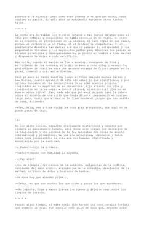 pobreza a la miseria; pero como eran jóvenes y se querían mucho, nada
contuvo su pasión. En seis años de matrimonio tuvieron otros tantos
hijos.
* * * *
La noche era horrible: los vidrios rajados o mal juntos dejaban paso al
frío por roturas y resquicios: no había rescoldo en el fogón, ni cisco
en el brasero, ni provisiones en la alacena, ni casi ropas en las camas,
porque el carbonero ya no fiaba, ni el tendero se compadecía, ni el
prestamista devolvía las mantas sin que le pagasen lo estipulado; y los
pequeñuelos lloraban y los mayorcitos pedían pan, mientras los padres se
miraban silenciosa y desesperadamente, ya pronto el hombre a toda maldad
y dispuesta la mujer a todo sacrificio.
Más tarde, cuando el marido se fue a acostar, renegando de Dios y
maldiciendo de los hombres, ella dio un beso a cada niño, y enseguida,
postrándose de rodillas ante una grosera estampa de Cristo pegada en la
pared, comenzó a orar entre dientes.
Rezó primero el Padre Nuestro, luego el Credo después muchas Salves y
Ave Marías, cuanto aprendió de niña sin saber lo que significaba, y por
último, buscando en las reconditeces de su alma acentos propios,
inspirados en la magnitud de su desventura; dijo alzando los ojos y
clavándolos en la estampa: «¡Señor! ¡Piedad, misericordia! ¡Que no se
mueran estos niños! ¡Pan, nada más que pan!»--Y dejando caer la cabeza
sobre el asiento de una silla que tenía delante, permaneció en oración
largo rato, hasta que el marido la llamó desde el jergón que les servía
de cama, diciendo:
--Ven, hija, ven y trae cualquier cosa para arroparnos, que aquí no se
puede parar de frío.
III
En los altos cielos, espacios eternamente misteriosos y negados por
siempre al pensamiento humano, allí donde solo llegan los desvaríos de
la imaginación y los arrobos de la fe, resonaban dos voces de acento
sobrenatural y prodigioso. La una era majestuosa, imponente y dulce
sobre toda ponderación; la otra era voz humana, dignificada y
ennoblecida por la santidad.
--¡Pedro!--dijo la primera.
--Señor--repuso con humildad la segunda.
--¿Hay algo?
--Lo de siempre. Peticiones de la ambición, exigencias de la codicia,
vanidades del amor propio, arrogancias de la soberbia, desafueros de la
maldad, sollozos de dolor y bostezos de hambre.
--A esos hay que atender primero.
--Señor, es que son muchos los que piden y pocos los que agradecen.
--No importa. Coge a manos llenas los bienes y déjalos caer sobre los
limpios de corazón.
* * * *
Pasado algún tiempo, el matrimonio rico heredó una considerable fortuna
que acreció la suya. Fue aquello como golpe de agua que, dejando acaso
 