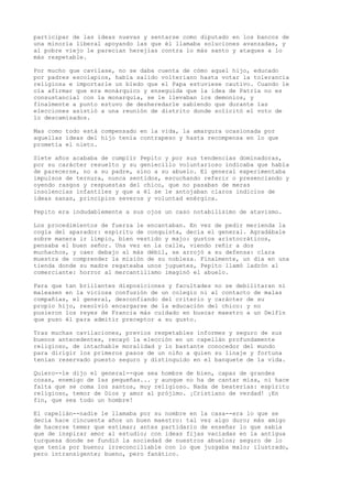 participar de las ideas nuevas y sentarse como diputado en los bancos de
una minoría liberal apoyando las que él llamaba soluciones avanzadas, y
al pobre viejo le parecían herejías contra lo más santo y ataques a lo
más respetable.
Por mucho que cavilase, no se daba cuenta de cómo aquel hijo, educado
por padres escolapios, había salido volteriano hasta votar la tolerancia
religiosa e importarle un bledo que el Papa estuviese cautivo. Cuando le
oía afirmar que era monárquico y enseguida que la idea de Patria no es
consustancial con la monarquía, se le llevaban los demonios, y
finalmente a punto estuvo de desheredarle sabiendo que durante las
elecciones asistió a una reunión de distrito donde solicitó el voto de
lo descamisados.
Mas como todo está compensado en la vida, la amargura ocasionada por
aquellas ideas del hijo tenía contrapeso y hasta recompensa en lo que
prometía el nieto.
Siete años acababa de cumplir Pepito y por sus tendencias dominadoras,
por su carácter resuelto y su geniecillo voluntarioso indicaba que había
de parecerse, no a su padre, sino a su abuelo. El general experimentaba
impulsos de ternura, nunca sentidos, escuchando referir o presenciando y
oyendo rasgos y respuestas del chico, que no pasaban de meras
insolencias infantiles y que a él se le antojaban claros indicios de
ideas sanas, principios severos y voluntad enérgica.
Pepito era indudablemente a sus ojos un caso notabilísimo de atavismo.
Los procedimientos de fuerza le encantaban. En vez de pedir merienda la
cogía del aparador: espíritu de conquista, decía el general. Agradábale
sobre manera ir limpio, bien vestido y majo: gustos aristocráticos,
pensaba el buen señor. Una vez en la calle, viendo reñir a dos
muchachos, y caer debajo al más débil, se arrojó a su defensa: clara
muestra de comprender la misión de su nobleza. Finalmente, un día en una
tienda donde su madre regateaba unos juguetes, Pepito llamó ladrón al
comerciante: horror al mercantilismo imaginó el abuelo.
Para que tan brillantes disposiciones y facultades no se debilitaran ni
maleasen en la viciosa confusión de un colegio ni al contacto de malas
compañías, el general, desconfiando del criterio y carácter de su
propio hijo, resolvió encargarse de la educación del chico: y no
pusieron los reyes de Francia más cuidado en buscar maestro a un Delfín
que puso él para admitir preceptor a su gusto.
Tras muchas cavilaciones, previos respetables informes y seguro de sus
buenos antecedentes, recayó la elección en un capellán profundamente
religioso, de intachable moralidad y lo bastante conocedor del mundo
para dirigir los primeros pasos de un niño a quien su linaje y fortuna
tenían reservado puesto seguro y distinguido en el banquete de la vida.
Quiero--le dijo el general--que sea hombre de bien, capaz de grandes
cosas, enemigo de las pequeñas... y aunque no ha de cantar misa, ni hace
falta que se coma los santos, muy religioso. Nada de beaterías: espíritu
religioso, temor de Dios y amor al prójimo. ¡Cristiano de verdad! ¡En
fin, que sea todo un hombre!
El capellán--nadie le llamaba por su nombre en la casa--era lo que se
decía hace cincuenta años un buen maestro: tal vez algo duro; más amigo
de hacerse temer que estimar; antes partidario de enseñar lo que sabía
que de inspirar amor al estudio; con ideas fijas vaciadas en la antigua
turquesa donde se fundió la sociedad de nuestros abuelos; seguro de lo
que tenía por bueno; irreconciliable con lo que juzgaba malo; ilustrado,
pero intransigente; bueno, pero fanático.
 