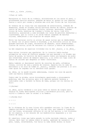 --Seis _u_ siete _ríales_.
--Pues al café.
Recogieron el fruto de su trabajo, dividiéronse en los sacos el peso, y
atravesando barrios enteros, después de matar el gusano en una taberna,
fueron a salir por rondas y afueras más allá del Cristo de las Injurias.
El término de su viaje fue una esplanada de estercoleros, rodeada de
desmontes, donde se alzaban varias barracas hechas de tablas, puertas de
restos de derribos, mostradores viejos, esteras, persianas, grandes
trozos de hule, muestras de tiendas y toldos de carro, todo ello
recubierto, guarnecido y como blindado con latas de petróleo deshechas y
claveteadas, que la lluvia y el óxido habían jaspeado de manchas
rojizas, semejantes a una erupción de sangre seca.
Entre las barracas corría un arroyo de aguas sucias que se desbordaban
al chocar con un perro muerto e hinchado, y en distintos sitios se veían
grandes montones de trapo, ferretería de desecho, rejas desbaratadas,
llantas de carros, pilas de ventanas sin vidrios y huesos de animales.
La más asquerosa de aquellas viviendas era la del _Guarro_ y la _Mona_.
Para entrar tuvieron que agacharse. En lo interior había muchas
estampitas de cajas de fósforos pegadas con pan mascado a un biombo que
hacía de pared, un hornillo de barro puesto sobre una banqueta de piano
que conservaba restos de damasco amarillo, y un cofre sin tapa lleno de
suelas de calzado que despedía un hedor insufrible.
Había también un descomunal montón de recortes de paño, alfombras
viejas, orillos de lana y pieles de conejos. Aquella era la cama de
matrimonio y en ella se tumbó el _Guarro_, echando las piernas a lo alto
como quien se regodea con el descanso bien ganado.
La _Mona_ se le quedó mirando embelesada, llenos los ojos de pasión
como una bestia enamorada.
Cuánto más le miraba, entre brutalmente apasionada y sinceramente
pudorosa, más fea se ponía; pero a él debiole parecer hermosa y
codiciable como a Salomón la Reina de Saba, porque con voz melosa le
dijo:
--¡Paloma!
La _Mona_ quiso tenderse a sus pies sobre el montón de trapos para
velarle el sueño destripando colillas y haciéndole pitillos, pero él
volvió a llamarla como un animal a su hembra.
--¡Paloma mía!
* * * *
* * * *
En la chimenea de la casa lujosa sólo quedaban cenizas; la llama de la
lámpara palideció ofuscada por la luz del día, que comenzó a juguetear
con las cosas, arrancando reflejos al oro de los marcos, a los cristales
de los espejos, a los nácares de los mueblecillos maqueados y a los
flecos de seda.
El caballero joven que había pasado la noche haciendo números, sumas y
restas, dejó caer la cabeza sobre el pecho, agobiado de cansancio y de
pena. Luego, levantándose, fue hacia la cama donde dormía la mujer
 