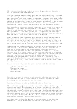 * * * *
Al acercarse Nochebuena, Casilda y Damián dispusieron en obsequio de
Luis y Genoveva, una cena opípara.
Sopa de almendra, besugo, pavo, ensalada de lombarda cocida, infinidad
de golosinas, para el centro de la mesa un castillete de guirlache, y
para que fuese todo bien regado, Valdepeñas y Champaña de a doce reales
botella. La cocina parecía un puesto de la Plaza Mayor y el comedor una
tienda de ultramarinos. ¡Cómo se iban a poner el cuerpo! ¡Y qué tristeza
tan honda sentía la pobre Severiana! Haría la cena, la serviría,
fregaría... y luego tendría que acostarse sin dar un beso a su hija.
Poco después de anochecer comenzó a cavilar... las cosas se le caían de
las manos... no estaba su voluntad en lo que hacía... De pronto se
dibujó en sus labios una sonrisa y los ojos le brillaron entre alegre y
maliciosamente.... Los amos habían ido al teatro con sus convidados,
para hacer tiempo... Aún tardarían bastante. Además, luego se irían a la
misa del Gallo, y al volver se acostarían enseguida...
Cogió un mantón y el picaporte, echó escaleras abajo, se metió en un
tranvía y antes de una hora volvió trayendo en brazos a la niña
dormidita y con una pelota entre las manos: la acostó en su cama y la
durmió con un cantar. No quería más que tenerla a su lado las últimas
horas de la noche, darle algo del postre que sobrase y dormir con ella.
¡Aquélla sí que sería Nochebuena! La pobrecita no lloraba nunca y era
difícil que la descubriese. Además, no habían de ir a registrarle el
cuarto. Ya sabía ella lo que pasaba cuando disponían semejantes
francachelas: primero, cuarteto de comentarios sobre si tal o cual
hermano tenía o no manos puercas en la administración de la cofradía; y
luego, cuando iba decayendo la charla, formación y aislamiento de dúos:
Casilda y el cerero se quedaban en el gabinete, discutiendo la
elocuencia de un predicador, mientras Damián y la cerera se iban al
cuarto de la plancha. Lo peor sería que rompiese a llorar la niña...
Pero en último caso... ¿qué podía suceder? ¿Qué se supiera todo? Pues no
le faltarían casas...
Cuando sus amos volvieron, la oyeron cantar desde la escalera:
_¿Quién sería la madre
que parió a Judas?
¡Qué hijos tan indinos
paren algunas!_
* * * *
Estuvieron un rato bromeando en el gabinete, mientras se hacían los
últimos preparativos, y luego pasaron al comedor, que era la pieza
inmediata, sin más separación que una puerta.
Casilda cenó junto a Luis, y Damián al lado de Genoveva.
El buen humor, empujado por el vino, comenzaba a hacer de las suyas: las
dos mujeres, menos acostumbradas a la bebida, decían mil atrevidos
disparates; Damián y Luis hablaban como en el café, contando cuentos
verdes; por último, Casilda, algo alegrilla y deseosa de desplegar lujo,
encendió todas las bujías de dos candelabros que adornaban la chimenea.
Celebrose la ocurrencia con grandes risas, Damián quiso apagar una vela
de un taponazo de Champaña, falló el tiro, y armose descomunal gritería;
eran cuatro personas y alborotaban como doce.
Severiana casi no les oía, porque la cocina estaba lejos; pero la
pequeñuela, a quien despertaron los gritos y la novedad del no
 