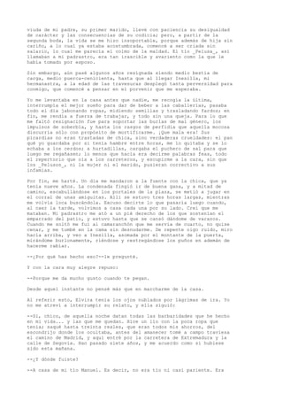 viuda de mi padre, su primer marido, llevé con paciencia su desigualdad
de carácter y las consecuencias de su codicia; pero, a partir de la
segunda boda, la vida se me hizo insoportable, porque además de hija sin
cariño, a lo cual ya estaba acostumbrada, comencé a ser criada sin
salario, lo cual me parecía el colmo de la maldad. El tío _Pelusa_, así
llamaban a mi padrastro, era tan irascible y avariento como la que le
había tomado por esposo.
Sin embargo, aún pasé algunos años resignada siendo medio bestia de
carga, medio puerca-cenicienta, hasta que al llegar Inesilla, mi
hermanastra, a la edad de las travesuras desplegó tanta perversidad para
conmigo, que comencé a pensar en el porvenir que me esperaba.
Yo me levantaba en la casa antes que nadie, me recogía la última,
interrumpía el mejor sueño para dar de beber a las caballerías, pasaba
todo el día jabonando ropas, midiendo semillas y trasladando fardos; en
fin, me rendía a fuerza de trabajar, y todo sin una queja. Para lo que
me faltó resignación fue para soportar las burlas de mal género, los
impulsos de soberbia, y hasta los rasgos de perfidia que aquella mocosa
discurría sólo con propósito de mortificarme. ¡Que mala era! Sus
picardías no eran trastadas de chica, sino verdaderas crueldades: el pan
qué yo guardaba por si tenía hambre entre horas, me lo quitaba y se lo
echaba a los cerdos; a hurtadillas, cargaba el puchero de sal para que
luego me regañasen; lo menos que hacía era decirme palabras feas, todo
el repertorio que oía a los carreteros, y escupirme a la cara, sin que
los _Pelusos_, ni la mujer ni el marido, pusieran correctivo a sus
infamias.
Por fin, me harté. Un día me mandaron a la fuente con la chica, que ya
tenía nueve años. La condenada fingió ir de buena gana, y a mitad de
camino, escabullándose en los portales de la plaza, se metió a jugar en
el corral de unas amiguitas. Allí se estuvo tres horas largas, mientras
me volvía loca buscándola. Excuso decirte lo que pasaría luego cuando,
al caer la tarde, volvimos a casa cada una por su lado. Creí que me
mataban. Mi padrastro me ató a un pié derecho de los que sostenían el
emparrado del patio, y estuvo hasta que se cansó dándome de varazos.
Cuando me soltó me fui al camaranchón que me servía de cuarto, no quise
cenar, y me tumbé en la cama sin desnudarme. De repente oigo ruido, miro
hacia arriba, y veo a Inesilla, asomada por el montante de la puerta,
mirándome burlonamente, riéndose y restregándose los puños en ademán de
hacerme rabiar.
--¿Por qué has hecho eso?--le pregunté.
Y con la cara muy alegre repuso:
--Porque me da mucho gusto cuando te pegan.
Desde aquel instante no pensé más que en marcharme de la casa.
Al referir esto, Elvira tenía los ojos nublados por lágrimas de ira. Yo
no me atreví a interrumpir su relato, y ella siguió:
--Si, chico, de aquella noche datan todas las barbaridades que he hecho
en mi vida... y las que me quedan. Hice un lío con la poca ropa que
tenía; saqué hasta treinta reales, que eran todos mis ahorros, del
escondrijo donde los ocultaba, antes del amanecer tomé a campo traviesa
el camino de Madrid, y aquí entré por la carretera de Extremadura y la
calle de Segovia. Han pasado siete años, y me acuerdo como si hubiese
sido esta mañana.
--¿Y dónde fuiste?
--A casa de mi tío Manuel. Es decir, no era tío ni casi pariente. Era
 