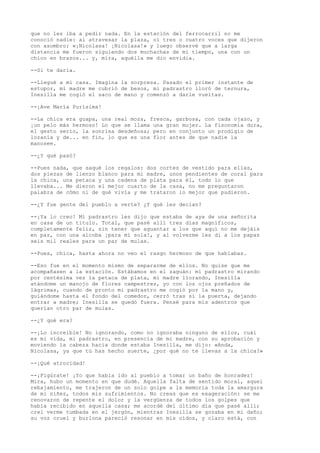 que no les iba a pedir nada. En la estación del ferrocarril no me
conoció nadie: al atravesar la plaza, oí tres o cuatro voces que dijeron
con asombro: «¡Nicolasa! ¡Nicolasa!» y luego observé que a larga
distancia me fueron siguiendo dos muchachas de mi tiempo, una con un
chico en brazos... y, mira, aquélla me dio envidia.
--Si te daría.
--Llegué a mi casa. Imagina la sorpresa. Pasado el primer instante de
estupor, mi madre me cubrió de besos, mi padrastro lloró de ternura,
Inesilla me cogió el saco de mano y comenzó a darle vueltas.
--¡Ave María Purísima!
--La chica era guapa, una real moza, fresca, garbosa, con cada ojazo, y
¡un pelo más hermoso! Lo que se llama una gran mujer. La fisonomía dura,
el gesto serio, la sonrisa desdeñosa; pero en conjunto un prodigio de
lozanía y de... en fin, lo que es una flor antes de que nadie la
manosee.
--¿Y qué pasó?
--Pues nada, que saqué los regalos: dos cortes de vestido para ellas,
dos piezas de lienzo blanco para mi madre, unos pendientes de coral para
la chica, una petaca y una cadena de plata para él, todo lo que
llevaba... Me dieron el mejor cuarto de la casa, no me preguntaron
palabra de cómo ni de qué vivía y me trataron lo mejor que pudieron.
--¿Y fue gente del pueblo a verte? ¿Y qué les decían?
--¡Ya lo creo! Mi padrastro les dijo que estaba de aya de una señorita
en casa de un título. Total, que pasé allí tres días magníficos,
completamente feliz, sin tener que aguantar a los que aquí no me dejáis
en paz, con una alcoba ¡para mí sola!, y al volverme les di a los papas
seis mil reales para un par de mulas.
--Pues, chica, hasta ahora no veo el rasgo hermoso de que hablabas.
--Eso fue en el momento mismo de separarme de ellos. No quise que me
acompañasen a la estación. Estábamos en el zaguán: mí padrastro mirando
por centésima vez la petaca de plata, mi madre llorando, Inesilla
atándome un manojo de flores campestres, yo con los ojos preñados de
lágrimas, cuando de pronto mi padrastro me cogió por la mano y,
guiándome hasta el fondo del comedor, cerró tras sí la puerta, dejando
entrar a madre; Inesilla se quedó fuera. Pensé para mis adentros que
querían otro par de mulas.
--¿Y qué era?
--¡Lo increíble! No ignorando, como no ignoraba ninguno de ellos, cuál
es mi vida, mi padrastro, en presencia de mi madre, con su aprobación y
moviendo la cabeza hacia donde estaba Inesilla, me dijo: «Anda,
Nicolasa, ya que tú has hecho suerte, ¿por qué no te llevas a la chica?»
--¡Qué atrocidad!
--¡Figúrate! ¡Yo que había ido al pueblo a tomar un baño de honradez!
Mira, hubo un momento en que dudé. Aquella falta de sentido moral, aquel
rebajamiento, me trajeron de un solo golpe a la memoria toda la amargura
de mi niñez, todos mis sufrimientos. No creas que es exageración: se me
renovaron de repente el dolor y la vergüenza de todos los golpes que
había recibido en aquella casa; me acordé del último día que pasé allí;
creí verme tumbada en el jergón, mientras Inesilla se gozaba en mi daño;
su voz cruel y burlona pareció resonar en mis oídos, y claro está, con
 