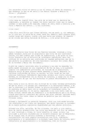 los recuerdos volvió el rencor y con el rencor el deseo de venganza. ¡Y
qué venganza la que se me venía a las manos! Traerme a Madrid la
chica... ¡Figúrate!
--¿Y qué hiciste?
--Sin duda me inspiró Dios. Les miré de un modo que no debieron de
comprender, y saliendo al zaguán les dije: «Quiero creer que no saben
ustedes lo que piden.» En seguida, limpia de odio, besé a Inesilla y me
volví a Madrid sin rencor... y sin ilusiones.
--¡Lo creo!
--Eso hizo esta Elvira que tienes delante, eso me pasó, y, sin embargo,
te lo juro por la salud de mi alma, seré una imbécil, pero algunos días,
cuando tengo más dinero, cuando creo que estoy más alegre, de repente
se me olvida que estoy haciendo de Elvira... y me pongo Nicolasa.
SACRAMENTO
Justa y Engracia eran hijas de una familia honrada, linajuda y rica,
ambas casadas; Justa con un propietario que vivía de sus cuantiosas
rentas, sin más trabajo que cuidar de aumentarlas, y de quien no tuvo
hijos; Engracia con un bolsista de intachable reputación, pero tan
confiado en su estrella que aventuraba en jugadas peligrosas más de lo
que permite la prudencia. De este matrimonio nacieron dos niñas: María
de la Soledad y María del Sacramento.
A poco de cumplir veintidós años la primera y uno más la segunda, su
padre quedó alcanzado en una liquidación de fin de mes, y no pudiendo
cumplir los compromisos contraídos, se suicidó de un pistoletazo.
Engracia murió de pena algunos meses después; y Justa, mediante la
cariñosa conformidad de Luis, su marido, se hizo cargo de las dos
sobrinas huérfanas; doblemente impulsada, primero por cierta natural
bondad, no incompatible con su dureza de carácter, y luego por el firme
convencimiento de que las dos muchachas no podían decorosamente vivir
solas.
Para Justa y Luis el decoro era la mitad de la vida: estaban persuadidos
de que el error y el pecado son inherentes a la naturaleza humana, y de
que la disculpa y el perdón forman la gloria principal con que el bueno
se aventaja al malo; pero con el escándalo no transigían nunca. La
opinión del prójimo, si no valía, importaba a sus ojos tanto como la
misma virtud: temían más al comentario y la maledicencia que a la falta,
siendo partidarios acérrimos del refrán que dice: «Pecado ignorado medio
perdonado». Con tales ideas no habían de permitir que sus sobrinas
viviesen solas.
Soledad y Sacramento no parecían hermanas. Eran sus cualidades morales
tan diferentes y sus tipos tan opuestos, que quien ignorase la honradez
de su madre pudiera suponerlas engendradas por dos amores distintos.
Soledad era alta, gallarda, de tez trigueña, con pelo y ojos negros,
boca de labios gruesecillos, tan rojos que parecían una flor de sangre;
el seno levantado y firme, el talle esbelto, el andar airoso, las
actitudes y posturas animadas por un encanto singular que se desprendía
de su figura como un efluvio turbador y escitante: y en rara
contradicción con este aspecto provocativo, era fría, indolente,
predispuesta a la mansedumbre y la bondad, capaz hasta de ternura, pero
refractaria al apasionamiento y la vehemencia, como si tuviese
 