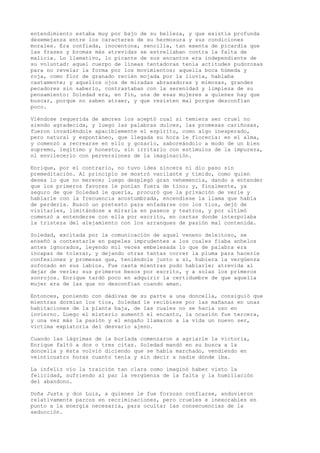 entendimiento estaba muy por bajo de su belleza, y que existía profunda
desemejanza entre los caracteres de su hermosura y sus condiciones
morales. Era confiada, inocentona, sencilla, tan exenta de picardía que
las frases y bromas más atrevidas se estrellaban contra la falta de
malicia. Lo llamativo, lo picante de sus encantos era independiente de
su voluntad: aquel cuerpo de líneas tentadoras tenía actitudes pudorosas
para no revelar la forma por los movimientos; aquella boca húmeda y
roja, como flor de granado recién mojada por la lluvia, hablaba
castamente; y aquellos ojos de miradas abrasadoras y mimosas, grandes
pecadores sin saberlo, contrastaban con la serenidad y limpieza de su
pensamiento: Soledad era, en fin, una de esas mujeres a quienes hay que
buscar, porque no saben atraer, y que resisten mal porque desconfían
poco.
Viéndose requerida de amores los aceptó cual si temiera ser cruel no
siendo agradecida, y luego las palabras dulces, las promesas cariñosas,
fueron invadiéndole apaciblemente el espíritu, como algo inesperado,
pero natural y espontáneo, que llegada su hora le florecía: en el alma,
y comenzó a recrearse en ello y gozarlo, saboreándolo a modo de un bien
supremo, legítimo y honesto, sin irritarlo con estímulos de la impureza,
ni envilecerlo con perversiones de la imaginación.
Enrique, por el contrario, no tuvo idea sincera ni dio paso sin
premeditación. Al principio se mostró vacilante y tímido, como quien
desea lo que no merece; luego desplegó gran vehemencia, dando a entender
que los primeros favores le ponían fuera de tino; y, finalmente, ya
seguro de que Soledad le quería, procuró que la privación de verle y
hablarle con la frecuencia acostumbrada, encendiese la llama que había
de perderla. Buscó un pretesto para enfadarse con los tíos, dejó de
visitarles, limitándose a mirarla en paseos y teatros, y por ultimó
comenzó a entenderse con ella por escrito, en cartas donde interpolaba
la tristeza del alejamiento con los arranques de pasión mal contenida.
Soledad, excitada por la comunicación de aquel veneno deleitoso, se
enseñó a contestarle en papeles imprudentes a los cuales fiaba anhelos
antes ignorados, leyendo mil veces embelesada lo que de palabra era
incapaz de tolerar, y dejando otras tantas correr la pluma para hacerle
confesiones y promesas que, teniéndole junto a sí, hubiera la vergüenza
sofocado en sus labios. Fue casta mientras pudo hablarle; atrevida al
dejar de verle; sus primeros besos por escrito, y a solas los primeros
sonrojos. Enrique tardó poco en adquirir la certidumbre de que aquella
mujer era de las que no desconfían cuando aman.
Entonces, poniendo con dádivas de su parte a una doncella, consiguió que
mientras dormían los tíos, Soledad le recibiese por las mañanas en unas
habitaciones de la planta baja, de las cuales no se hacía uso en
invierno. Luego el misterio aumentó el encanto, la ocasión fue tercera,
y una vez más la pasión y el engaño llamaron a la vida un nuevo ser,
víctima expiatoria del desvarío ajeno.
Cuando las lágrimas de la burlada comenzaron a agriarle la victoria,
Enrique faltó a dos o tres citas. Soledad mandó en su busca a la
doncella y ésta volvió diciendo que se había marchado, vendiendo en
veinticuatro horas cuanto tenía y sin decir a nadie dónde iba.
La infeliz vio la traición tan clara como imaginó haber visto la
felicidad, sufriendo al par la vergüenza de la falta y la humillación
del abandono.
Doña Justa y don Luis, a quienes le fue forzoso confiarse, anduvieron
relativamente parcos en recriminaciones, pero crueles e inexorables en
punto a la energía necesaria, para ocultar las consecuencias de la
seducción.
 