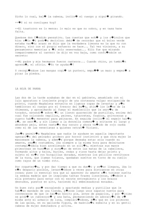 Dicho lo cual, baj la cabeza, inclin el cuerpo y sigui picando.� � �
-- Y si no concluyes hoy?�
--El trastorno es lo menos: lo malo es que no cobro, y en casa hace
falta.
Quedose don C ndido pensativo. Las cuentas que ech y los c lculos que� � �
hizo s lo l podr a decirlos: debi de recordar que el bolso verde� � � �
estaba vac o; acaso se dijo que la verdadera limosna es la que no con�
dinero, sino con el propio esfuerzo se hace... Tal vez vinieron, a su
pensamiento memorias a l solo reservadas... Ello fue que mirando�
compasivamente al cantero le dijo en voz baja, como confi ndole un�
secreto:
--Mi padre y mis hermanos fueron canteros... Cuando chico, yo tambi n�
aprend , el oficio. Yo te ayudar !� � �
Y recogi ndose las mangas cogi un puntero, empu un mazo y empez a� � �� �
picar la piedra.
LA HOJA DE PARRA
Las dos de la tarde acababan de dar en el gabinete, amueblado con el
lujo aparatoso e insolente propio de una cortesana vulgar enriquecida de
pronto, cuando Magdalena envuelta en ligeras ropas de levantar y a n�
tembloroso el cuerpo por el frescor del ba o, atiz los le os de la� � �
chimenea, y aproximando al fuego el mueblecillo que le serv a de�
tocador, extendi sobre l un lienzo guarnecido de puntillas, encima del� �
cual fue colocando cepillos, peines, tatarretes, frascos, polvoreras y
cuanto hab a menester para peinarse. En seguida inclin el espejo hac a� � �
s , se sent , y sin llamar a la doncella comenz a soltarse el largo y� � �
abundoso pelo, antes casta o muy oscuro y ahora te ido de rojo caoba� �
como el de las venecianas a quienes retrat Ticiano.�
Jam s permit a Magdalena que nadie le ayudase en aquella importante� �
operaci n del peinado: primero por horror instintivo a que otra mujer le�
manosease la cabeza, y adem s porque deseaba estar sola cuando su�
amante, seg n costumbre, iba siempre a la misma hora para deleitarse�
contempl ndola bien arrellenado en un sill n, mientras sus manos� �
primorosas se hund an y surg an de entre las matas de la cabellera,� �
formando altos y bajos, bucles, ondas y rizos hasta dejar prieto y
sujeto el mo o con horquillas doradas, mientras los pelillos revoltosos�
de la nuca, que llaman tolanos, quedaban sueltos en torno de su cuello
como rayos de un nimbo roto.
Por coqueter a, y por dar tiempo a que su due o y se or llegara, iba lo� � �
m s despacio posible, levant ndose a veces para distraerse en otras� �
cosas; pues lo esencial era que al aparecer su amante a n tuviese suelta�
la sedosa madeja que le inspiraba tantas frases lisonjeras, d ndole a�
ella pretexto para estar con el escote entreabierto y los brazos
desnudos, puestos en alto, haciendo mil embelesadoras monadas.
Un buen rato pas escogiendo y apartando medias y puntillas que le�
hab an mandado de una tienda, p sose luego unos zapatos nuevos para� �
convencerse de que le hac an bonito pie, antes de pagarlos, y por ltimo� �
se prob un cubrecors y una bata, permaneciendo en adoraci n de s� � � �
misma ante el armario de luna, complaci ndose, m s que en los primores� �
de las galas, en su gallarda figura, de madrile a esbelta y en su gentil�
cabeza de mujer dominadora y altiva.
 