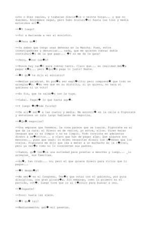 ocho o diez reales, y trabajan diecis is o veinte horas... y que no�
duermen. Acordamos negar, pero hubo discusi n: hasta las tres y media�
estuvimos all .�
-- Y luego?�
--Fui a Hacienda a ver al ministro.
-- Para qu ?� �
--Ya sabes que tengo unas dehesas en la Mancha. Pues, entre
investigadores y denuncias... nada, que me quieren cobrar doble
contribuci n de la que pago... Y no me da la gana!� �
--Pero, con raz n?� �
--Nunca hay raz n para cobrar tanto. Claro que... en realidad deb a� �
pagar m s... pero qui n paga lo justo? Nadie.� � �
-- Y qu te dijo el ministro?� �
--Medias palabras. No pod a ser expl cito; pero comprend que todo se� � �
arreglar a. No ves que en su distrito, si yo quiero, no saca el� �
gobierno ni un voto?
--En fin, que te saldr s con la tuya.�
--Cabal. Pagar lo que hasta aqu .� �
--Y luego d nde fuiste?� �
--De all sal a las cuatro y media. Me encontr en la calle a Pignorate� � �
y estuvimos un rato largo hablando de negocios.
-- Qu negocios?� �
--Una empresa que tenemos. La cosa parece que se tuerce. Pignorate es el
que da la cara: el dinero es de varios, yo entre, ellos. Dicen malas
lenguas que si es limpio o no es limpio. Todo consiste en adelantar
dinero a se oritos... y claro que han de pagar algo. Que algunos son�
menores... pues que sean: lo mismo necesitan dinero los j venes que los�
viejos. Pignorate me dijo que iba a meter a un muchacho en la c rcel,�
pero ya ver s como no lo consienten sus padres.�
--Vamos, qu ten is una sociedad para prestar a menores y luego... _lo� �
arreglan_ sus familias.
--As , tan crudo... no; pero el que quiera dinero para vicios que lo�
pague...
-- Y despu s?� �
--Me met en el Congreso. Ten a que votar con el gobierno, por pura� �
disciplina, una gran picard a. Sin embargo, como lo primero es el�
partido, vot . Luego tuve que ir al C rculo para buscar a uno.� �
-- Jugaste?�
--Poco: hasta las siete.
-- Y qu tal?� �
--Medianamente; gan mil pesetas.�
 