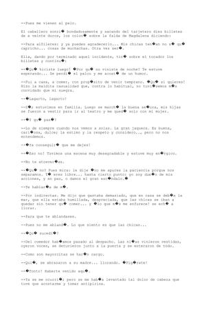 --Pues me vienen al pelo.
El caballero sonri bondadosamente y sacando del tarjetero diez billetes�
de a veinte duros, los coloc sobre la falda de Magdalena diciendo:�
--Para alfileres: y ya puedes agradecerlo... Mis chicas ten an no s qu� � �
capricho... cosas de muchachas. Otra vez ser .�
Ella, dando por terminado aquel incidente, tir sobre el tocador los�
billetes y continu :�
-- Qu hiciste luego? Por qu no viniste de noche? Te estuve� � � �
esperando... Se perdi el palco y me acost de un humor.� �
--Fui a casa, a comer, con prop sito de venir temprano. Qu si quieres!� � �
Hizo la maldita casualidad que, contra lo habitual, no tuvi semos m s� �
convidado que mi suegra.
-- Lagarto, lagarto!�
--S ; estuvimos en familia. Luego se march la buena se ora, mis hijas� � �
se fueron a vestir para ir al teatro y me qued solo con mi mujer.�
-- Y qu pas ?� � �
--Lo de siempre cuando nos vemos a solas. La gran jaqueca. Es buena,
cari osa, dulce; la estimo y la respeto y considero.., pero no nos�
entendemos.
-- Ya conseguir que me dejes!� �
-- Eso no! Tuvimos una escena muy desagradable y estuve muy en rgico.� �
--No te atrever as.�
-- Qu no? Pues mira: le dije no me apures la paciencia porque nos� � �
separamos. T eres libre... hasta cierto punto: yo soy due o de mis� �
acciones, y en paz, o damos el gran esc ndalo.� �
--Te hablar a de m .� �
--Por indirectas. Me dijo que gastaba demasiado, que en casa se deb a la�
mar, que ella estaba humillada, despreciada, que las chicas se iban a
quedar sin tener qu comer... y lo que m s me enfurece! se ech a� � � �
llorar.
--Para que te ablandases.
--Pues no me abland . Lo que siento es que las chicas...�
-- Qu sucedi ?� � �
--Del comedor hab amos pasado al despacho. Las ni as vinieron vestidas,� �
oyeron voces, se detuvieron junto a la puerta y se enteraron de todo.
--Como son mayorcitas se har n cargo.�
--Qui , se abrazaron a su madre... llorando. Fig rate!� � �
-- Tonto! Haberte venido aqu .� �
--Ya se me ocurri ; pero se me hab a levantado tal dolor de cabeza que� �
tuve que acostarme y tomar antipirina.
 