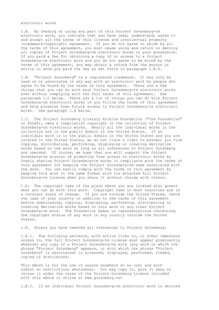 electronic works
1.A. By reading or using any part of this Project Gutenberg-tm
electronic work, you indicate that you have read, understand, agree to
and accept all the terms of this license and intellectual property
(trademark/copyright) agreement. If you do not agree to abide by all
the terms of this agreement, you must cease using and return or destroy
all copies of Project Gutenberg-tm electronic works in your possession.
If you paid a fee for obtaining a copy of or access to a Project
Gutenberg-tm electronic work and you do not agree to be bound by the
terms of this agreement, you may obtain a refund from the person or
entity to whom you paid the fee as set forth in paragraph 1.E.8.
1.B. "Project Gutenberg" is a registered trademark. It may only be
used on or associated in any way with an electronic work by people who
agree to be bound by the terms of this agreement. There are a few
things that you can do with most Project Gutenberg-tm electronic works
even without complying with the full terms of this agreement. See
paragraph 1.C below. There are a lot of things you can do with Project
Gutenberg-tm electronic works if you follow the terms of this agreement
and help preserve free future access to Project Gutenberg-tm electronic
works. See paragraph 1.E below.
1.C. The Project Gutenberg Literary Archive Foundation ("the Foundation"
or PGLAF), owns a compilation copyright in the collection of Project
Gutenberg-tm electronic works. Nearly all the individual works in the
collection are in the public domain in the United States. If an
individual work is in the public domain in the United States and you are
located in the United States, we do not claim a right to prevent you from
copying, distributing, performing, displaying or creating derivative
works based on the work as long as all references to Project Gutenberg
are removed. Of course, we hope that you will support the Project
Gutenberg-tm mission of promoting free access to electronic works by
freely sharing Project Gutenberg-tm works in compliance with the terms of
this agreement for keeping the Project Gutenberg-tm name associated with
the work. You can easily comply with the terms of this agreement by
keeping this work in the same format with its attached full Project
Gutenberg-tm License when you share it without charge with others.
1.D. The copyright laws of the place where you are located also govern
what you can do with this work. Copyright laws in most countries are in
a constant state of change. If you are outside the United States, check
the laws of your country in addition to the terms of this agreement
before downloading, copying, displaying, performing, distributing or
creating derivative works based on this work or any other Project
Gutenberg-tm work. The Foundation makes no representations concerning
the copyright status of any work in any country outside the United
States.
1.E. Unless you have removed all references to Project Gutenberg:
1.E.1. The following sentence, with active links to, or other immediate
access to, the full Project Gutenberg-tm License must appear prominently
whenever any copy of a Project Gutenberg-tm work (any work on which the
phrase "Project Gutenberg" appears, or with which the phrase "Project
Gutenberg" is associated) is accessed, displayed, performed, viewed,
copied or distributed:
This eBook is for the use of anyone anywhere at no cost and with
almost no restrictions whatsoever. You may copy it, give it away or
re-use it under the terms of the Project Gutenberg License included
with this eBook or online at www.gutenberg.net
1.E.2. If an individual Project Gutenberg-tm electronic work is derived
 
