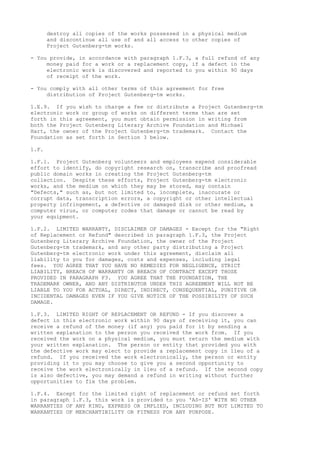 destroy all copies of the works possessed in a physical medium
and discontinue all use of and all access to other copies of
Project Gutenberg-tm works.
- You provide, in accordance with paragraph 1.F.3, a full refund of any
money paid for a work or a replacement copy, if a defect in the
electronic work is discovered and reported to you within 90 days
of receipt of the work.
- You comply with all other terms of this agreement for free
distribution of Project Gutenberg-tm works.
1.E.9. If you wish to charge a fee or distribute a Project Gutenberg-tm
electronic work or group of works on different terms than are set
forth in this agreement, you must obtain permission in writing from
both the Project Gutenberg Literary Archive Foundation and Michael
Hart, the owner of the Project Gutenberg-tm trademark. Contact the
Foundation as set forth in Section 3 below.
1.F.
1.F.1. Project Gutenberg volunteers and employees expend considerable
effort to identify, do copyright research on, transcribe and proofread
public domain works in creating the Project Gutenberg-tm
collection. Despite these efforts, Project Gutenberg-tm electronic
works, and the medium on which they may be stored, may contain
"Defects," such as, but not limited to, incomplete, inaccurate or
corrupt data, transcription errors, a copyright or other intellectual
property infringement, a defective or damaged disk or other medium, a
computer virus, or computer codes that damage or cannot be read by
your equipment.
1.F.2. LIMITED WARRANTY, DISCLAIMER OF DAMAGES - Except for the "Right
of Replacement or Refund" described in paragraph 1.F.3, the Project
Gutenberg Literary Archive Foundation, the owner of the Project
Gutenberg-tm trademark, and any other party distributing a Project
Gutenberg-tm electronic work under this agreement, disclaim all
liability to you for damages, costs and expenses, including legal
fees. YOU AGREE THAT YOU HAVE NO REMEDIES FOR NEGLIGENCE, STRICT
LIABILITY, BREACH OF WARRANTY OR BREACH OF CONTRACT EXCEPT THOSE
PROVIDED IN PARAGRAPH F3. YOU AGREE THAT THE FOUNDATION, THE
TRADEMARK OWNER, AND ANY DISTRIBUTOR UNDER THIS AGREEMENT WILL NOT BE
LIABLE TO YOU FOR ACTUAL, DIRECT, INDIRECT, CONSEQUENTIAL, PUNITIVE OR
INCIDENTAL DAMAGES EVEN IF YOU GIVE NOTICE OF THE POSSIBILITY OF SUCH
DAMAGE.
1.F.3. LIMITED RIGHT OF REPLACEMENT OR REFUND - If you discover a
defect in this electronic work within 90 days of receiving it, you can
receive a refund of the money (if any) you paid for it by sending a
written explanation to the person you received the work from. If you
received the work on a physical medium, you must return the medium with
your written explanation. The person or entity that provided you with
the defective work may elect to provide a replacement copy in lieu of a
refund. If you received the work electronically, the person or entity
providing it to you may choose to give you a second opportunity to
receive the work electronically in lieu of a refund. If the second copy
is also defective, you may demand a refund in writing without further
opportunities to fix the problem.
1.F.4. Except for the limited right of replacement or refund set forth
in paragraph 1.F.3, this work is provided to you 'AS-IS' WITH NO OTHER
WARRANTIES OF ANY KIND, EXPRESS OR IMPLIED, INCLUDING BUT NOT LIMITED TO
WARRANTIES OF MERCHANTIBILITY OR FITNESS FOR ANY PURPOSE.
 