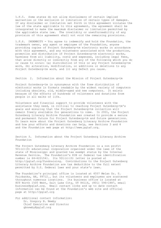 1.F.5. Some states do not allow disclaimers of certain implied
warranties or the exclusion or limitation of certain types of damages.
If any disclaimer or limitation set forth in this agreement violates the
law of the state applicable to this agreement, the agreement shall be
interpreted to make the maximum disclaimer or limitation permitted by
the applicable state law. The invalidity or unenforceability of any
provision of this agreement shall not void the remaining provisions.
1.F.6. INDEMNITY - You agree to indemnify and hold the Foundation, the
trademark owner, any agent or employee of the Foundation, anyone
providing copies of Project Gutenberg-tm electronic works in accordance
with this agreement, and any volunteers associated with the production,
promotion and distribution of Project Gutenberg-tm electronic works,
harmless from all liability, costs and expenses, including legal fees,
that arise directly or indirectly from any of the following which you do
or cause to occur: (a) distribution of this or any Project Gutenberg-tm
work, (b) alteration, modification, or additions or deletions to any
Project Gutenberg-tm work, and (c) any Defect you cause.
Section 2. Information about the Mission of Project Gutenberg-tm
Project Gutenberg-tm is synonymous with the free distribution of
electronic works in formats readable by the widest variety of computers
including obsolete, old, middle-aged and new computers. It exists
because of the efforts of hundreds of volunteers and donations from
people in all walks of life.
Volunteers and financial support to provide volunteers with the
assistance they need, is critical to reaching Project Gutenberg-tm's
goals and ensuring that the Project Gutenberg-tm collection will
remain freely available for generations to come. In 2001, the Project
Gutenberg Literary Archive Foundation was created to provide a secure
and permanent future for Project Gutenberg-tm and future generations.
To learn more about the Project Gutenberg Literary Archive Foundation
and how your efforts and donations can help, see Sections 3 and 4
and the Foundation web page at http://www.pglaf.org.
Section 3. Information about the Project Gutenberg Literary Archive
Foundation
The Project Gutenberg Literary Archive Foundation is a non profit
501(c)(3) educational corporation organized under the laws of the
state of Mississippi and granted tax exempt status by the Internal
Revenue Service. The Foundation's EIN or federal tax identification
number is 64-6221541. Its 501(c)(3) letter is posted at
http://pglaf.org/fundraising. Contributions to the Project Gutenberg
Literary Archive Foundation are tax deductible to the full extent
permitted by U.S. federal laws and your state's laws.
The Foundation's principal office is located at 4557 Melan Dr. S.
Fairbanks, AK, 99712., but its volunteers and employees are scattered
throughout numerous locations. Its business office is located at
809 North 1500 West, Salt Lake City, UT 84116, (801) 596-1887, email
business@pglaf.org. Email contact links and up to date contact
information can be found at the Foundation's web site and official
page at http://pglaf.org
For additional contact information:
Dr. Gregory B. Newby
Chief Executive and Director
gbnewby@pglaf.org
 