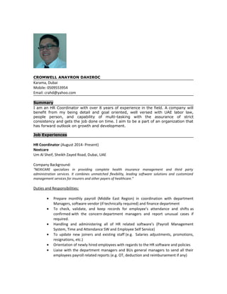 CROMWELL ANAYRON DAHIROC
Karama, Dubai
Mobile: 0509553954
Email: crahd@yahoo.com
Summary
I am an HR Coordinator with over 8 years of experience in the field. A company will
benefit from my being detail and goal oriented, well versed with UAE labor law,
people person, and capability of multi-tasking with the assurance of strict
consistency and gets the job done on time. I aim to be a part of an organization that
has forward outlook on growth and development.
Job Experiences
HR Coordinator (August 2014- Present)
Nextcare
Um Al Sheif, Sheikh Zayed Road, Dubai, UAE
Company Background:
“NEXtCARE specializes in providing complete health insurance management and third party
administration services. It combines unmatched flexibility, leading software solutions and customized
management services for insurers and other payers of healthcare.”
Duties and Responsibilities:
• Prepare monthly payroll (Middle East Region) in coordination with department
Managers, software vendor (if technically required) and finance department
• To check, validate, and keep records for employee’s attendance and shifts as
confirmed with the concern department managers and report unusual cases if
required.
• Handling and administering all of HR related software's (Payroll Management
System, Time and Attendance SW and Employee Self Service)
• To update new joiners and existing staff (e.g. Salaries adjustments, promotions,
resignations, etc.)
• Orientation of newly hired employees with regards to the HR software and policies
• Liaise with the department managers and BUs general managers to send all their
employees payroll related reports (e.g. OT, deduction and reimbursement if any)
 