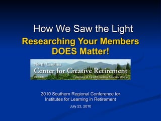 Researching Your Members DOES Matter! 2010 Southern Regional Conference for Institutes for Learning in Retirement July 23, 2010 How We Saw the Light 