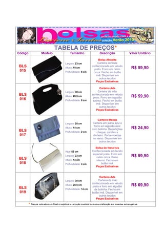 TABELA DE PREÇOS*
Código              Modelo                    Tamanho                   Descrição                  Valor Unitário

                                                                       Bolsa Afrodite
                                         Largura: 23 cm               Carteira de festa
BLS                                      Altura: 19 cm
                                                                  confeccionada em veludo
                                                                                                     R$ 59,90
                                                                    preto. Forro em cetim
015                                      Profundidade: 8 cm        cinza. Fecho em botão
                                                                     ímã. Disponível em
                                                                        outros tecidos
                                                                     Peças Exclusivas

                                                                        Carteira Ada
                                         Largura: 30 cm                Carteira de mão
BLS                                      Altura: 28,5 cm
                                                                  confeccionada em veludo
                                                                                                     R$ 59,90
                                                                   preto. Forro em algodão
016                                      Profundidade: 8 cm        xadrez. Fecho em botão
                                                                     ímã. Disponível em
                                                                        outros tecidos
                                                                      Peças Exclusivas


                                                                       Carteira Moeda
                                         Largura: 20 cm           Carteira em jeans azul e
                                                                    forro em algodão azul
                                         Altura: 14 cm
                                                                  com bolinha. Repartições           R$ 24,90
BLS                                      Profundidade: 2 cm           cheque, cartões e
017                                                                dinheiro. Porta-moedas
                                                                   no verso. Disponível em
                                                                        outros tecidos

                                                                    Bolsa de festa Isis
                                         Alça: 82 cm              Confeccionada em tecido
                                                                  especial prata. Forro em
                                         Largura: 23 cm
                                                                     cetim cinza. Bolso              R$ 59,90
BLS                                      Altura: 13 cm               interno. Fecho em
018                                      Profundidade: 4 cm              botão ímã.
                                                                    Peças Exclusivas


                                                                        Carteira Ada
                                         Largura: 30 cm                Carteira de mão
                                                                  confeccionada em veludo
                                         Altura: 28,5 cm
                                                                  preto e forro em algodão           R$ 69,90
BLS                                      Profundidade: 14 cm        de bolinha. Fecho em
019                                                               botão ímã. Disponível em
                                                                        outros tecidos
                                                                     Peças Exclusivas

         * Preços cobrados em Real e sujeitos a variação cambial na comercialização em moedas estrangeiras.
 