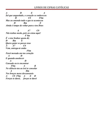 LIVROS DE CIFRAS CATÓLICAS
A D E A
Sei que angustiado, o coração se endureceu
D C# F#m
Mas eu entendo tudo o que te aconteceu
D Bm E
Ainda é tempo de voltar para o teu Deus
A A7 C#
Não tenhas medo, poís eu estou aqui!
F #m
É o teu Senhor quem diz
D Bm E
Quero guiar os passos teus
A A7 C#
Vem, entrega-te então
F#m
Farei morada em teu coração
A D
E quando anoitecer
A D
Cansado eu te encontrar
F#m A B
No silêncio teu eu irei te consolar
A Dm
Nos braços meus descansarás
A C# F#m A E D
Forças te darei, forças te darei
 