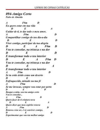 LIVROS DE CIFRAS CATÓLICAS
094-Amigo Certo
Pedro de Almeida
A F#m D
Eu quero estar em tua vida
D E A
Cuidar de ti, te dar todo o meu amor,
A F#m D
Compartilhar contigo do teu dia-a-dia
D E D
Viver contigo, participar da tua alegria
D E A F#m D
Vou te consolar, na tristeza e na dor
D E D
E transformar todo o teu interior
D E A F#m D
Vou te consolar, na tristeza e na dor
D E A
E transformar todo o teu interior
A F#m D
Se tu estás árido como um deserto
D E
Enfraquecido, minado na tua fé
A F#m D
Se me invocas, sempre vou estar por perto
D E D
Busque a mim, sou teu amigo certo
Vou te consolar...
A F#m D
Quero fazer de ti criatura nova
D E A
Quero dizer que meu espírito renova
A F#m D
Renova o teu ser, é só conviver comigo,
D E D
Experimentar que sou teu melhor amigo
 