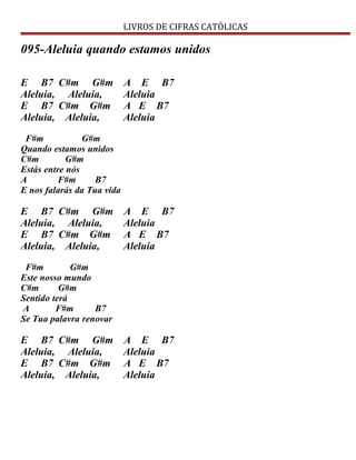 LIVROS DE CIFRAS CATÓLICAS
095-Aleluia quando estamos unidos
E B7 C#m G#m A E B7
Aleluia, Aleluia, Aleluia
E B7 C#m G#m A E B7
Aleluia, Aleluia, Aleluia
F#m G#m
Quando estamos unidos
C#m G#m
Estás entre nós
A F#m B7
E nos falarás da Tua vida
E B7 C#m G#m A E B7
Aleluia, Aleluia, Aleluia
E B7 C#m G#m A E B7
Aleluia, Aleluia, Aleluia
F#m G#m
Este nosso mundo
C#m G#m
Sentido terá
A F#m B7
Se Tua palavra renovar
E B7 C#m G#m A E B7
Aleluia, Aleluia, Aleluia
E B7 C#m G#m A E B7
Aleluia, Aleluia, Aleluia
 