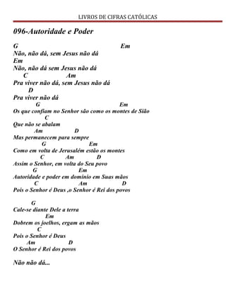 LIVROS DE CIFRAS CATÓLICAS
096-Autoridade e Poder
G Em
Não, não dá, sem Jesus não dá
Em
Não, não dá sem Jesus não dá
C Am
Pra viver não dá, sem Jesus não dá
D
Pra viver não dá
G Em
Os que confiam no Senhor são como os montes de Sião
C
Que não se abalam
Am D
Mas permanecem para sempre
G Em
Como em volta de Jerusalém estão os montes
C Am D
Assim o Senhor, em volta do Seu povo
G Em
Autoridade e poder em domínio em Suas mãos
C Am D
Pois o Senhor é Deus ,o Senhor é Rei dos povos
G
Cale-se diante Dele a terra
Em
Dobrem os joelhos, ergam as mãos
C
Pois o Senhor é Deus
Am D
O Senhor é Rei dos povos
Não não dá...
 