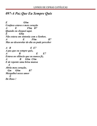 LIVROS DE CIFRAS CATÓLICAS
097-A Paz Que Eu Sempre Quis
E G#m
Confuso estava o meu coração
A E F#m B7
Quando eu cheguei aqui.
E G#m
Não estava em sintonia com o Senhor,
A E F#m B7
Mas ao desenrolar do dia eu pude perceber
A B E E7
A paz que eu sempre quis,
A B E E7
Estava no silêncio que eu nunca fiz.
A B G#m C#m
E de repente uma brisa mansa
A
Abriu meu coração,
Gm G#m B7
Mergulhei nesse amor
E
De Deus !
 