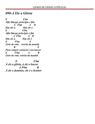 LIVROS DE CIFRAS CATÓLICAS
098-A Ele a Glória
E C#m
Alfa Omega, princípio e fim
A F#m A B
Sim ele é, Sim ele é
E C#m
Alfa Omega princípio e fim
A F#m A B
Sim ele é, Sim ele é
E C#m A
Lírio do vale, estrela da manhã
B E
Para sempre cantarei o seu louvor
E C#m A B
Lírio do vale, estrela da manhã
E C#m
À ele a glória, à ele o louvor
A F#m B
À ele o domínio, ele é o Senhor
 