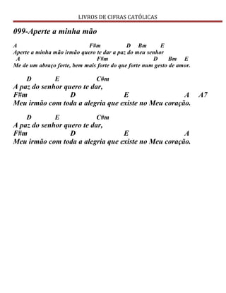 LIVROS DE CIFRAS CATÓLICAS
099-Aperte a minha mão
A F#m D Bm E
Aperte a minha mão irmão quero te dar a paz do meu senhor
A F#m D Bm E
Me de um abraço forte, bem mais forte do que forte num gesto de amor.
D E C#m
A paz do senhor quero te dar,
F#m D E A A7
Meu irmão com toda a alegria que existe no Meu coração.
D E C#m
A paz do senhor quero te dar,
F#m D E A
Meu irmão com toda a alegria que existe no Meu coração.
 